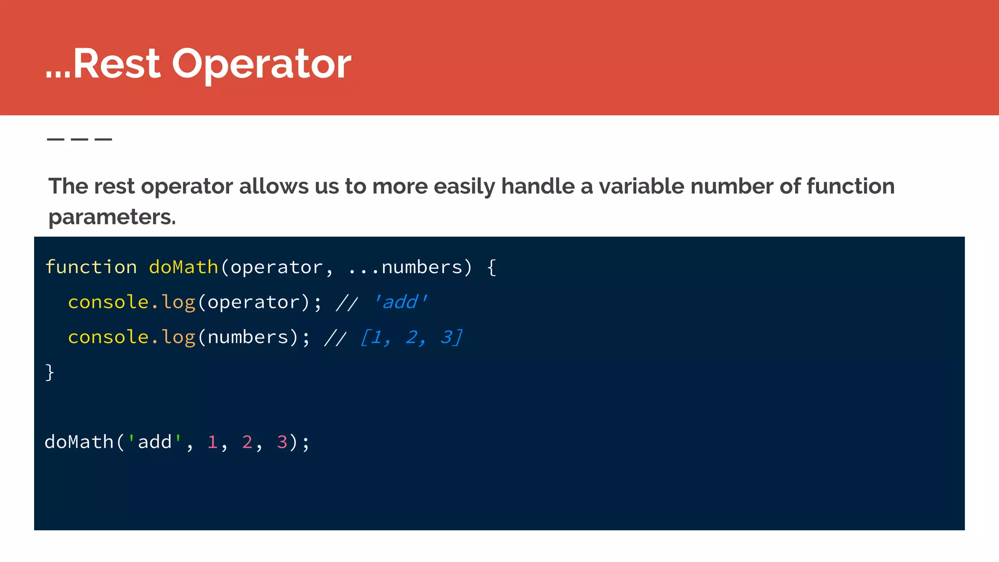 function doMath(operator, ...numbers) {
console.log(operator); // 'add'
console.log(numbers); // [1, 2, 3]
}
doMath('add', 1, 2, 3);
...Rest Operator
The rest operator allows us to more easily handle a variable number of function
parameters.
 