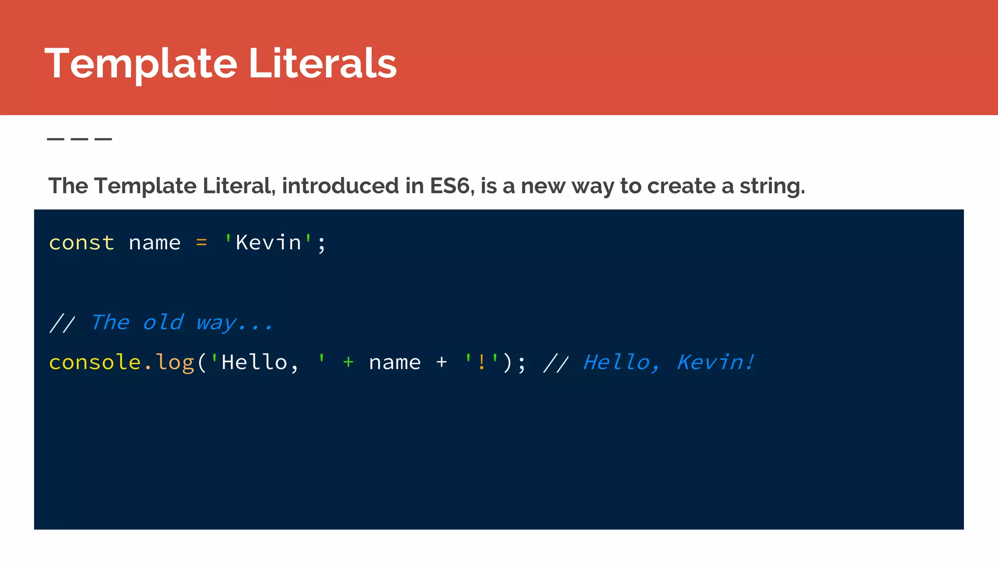 const name = 'Kevin';
// The old way...
console.log('Hello, ' + name + '!'); // Hello, Kevin!
Template Literals
The Template Literal, introduced in ES6, is a new way to create a string.
 