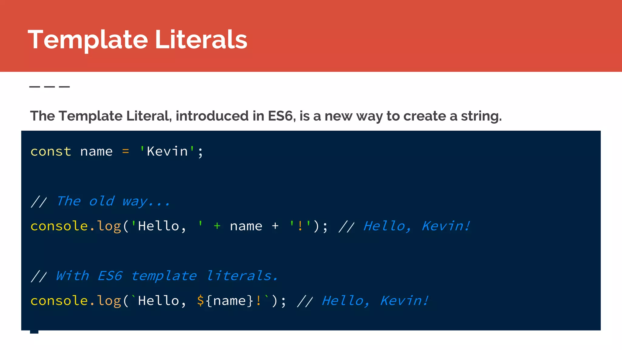 Template Literals
The Template Literal, introduced in ES6, is a new way to create a string.
const name = 'Kevin';
// The old way...
console.log('Hello, ' + name + '!'); // Hello, Kevin!
// With ES6 template literals.
console.log(`Hello, ${name}!`); // Hello, Kevin!
 