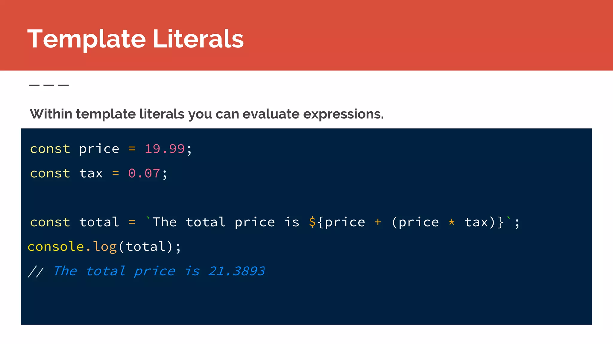 Template Literals
Within template literals you can evaluate expressions.
const price = 19.99;
const tax = 0.07;
const total = `The total price is ${price + (price * tax)}`;
console.log(total);
// The total price is 21.3893
 