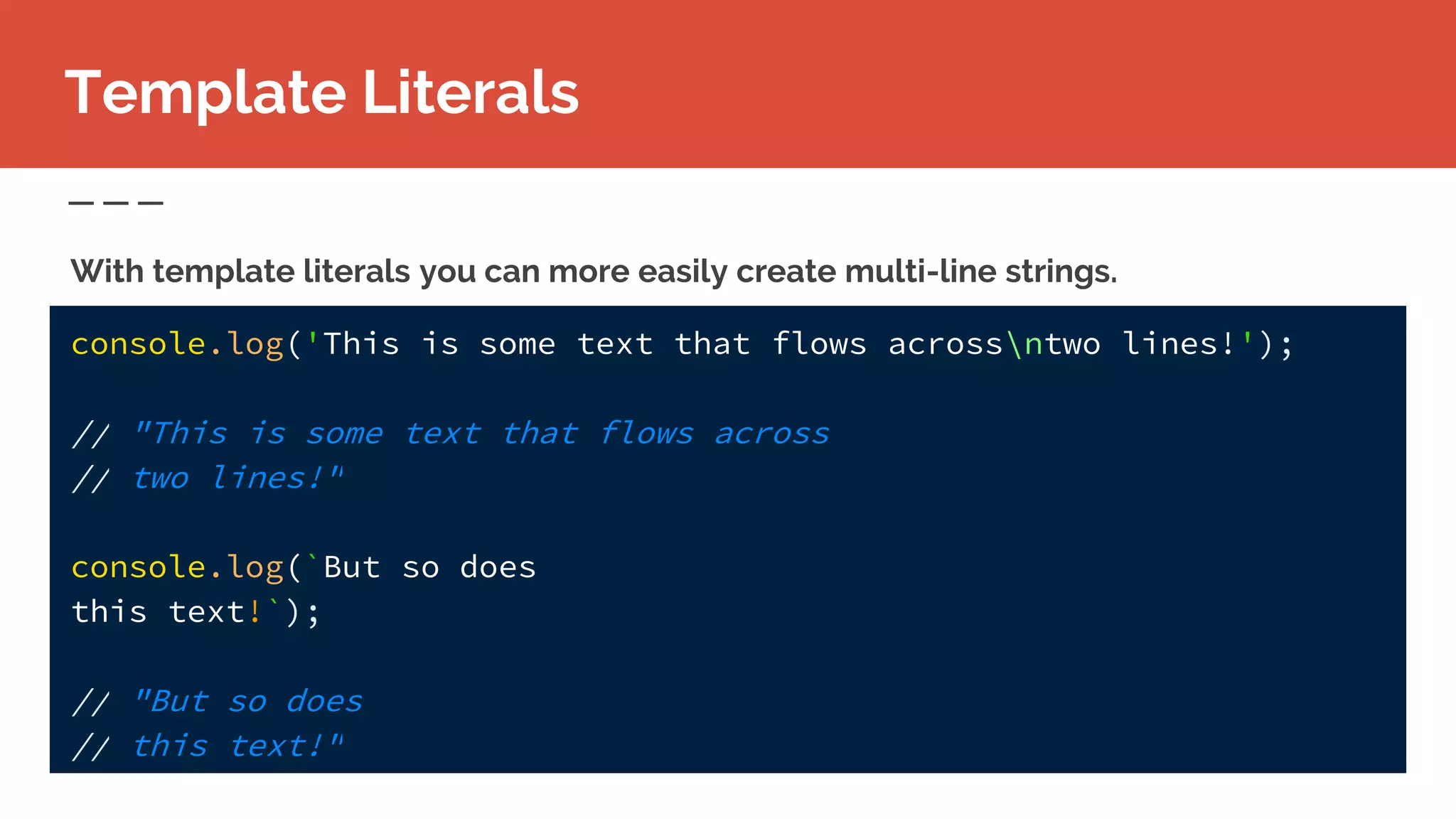 Template Literals
With template literals you can more easily create multi-line strings.
console.log('This is some text that flows acrossntwo lines!');
// "This is some text that flows across
// two lines!"
console.log(`But so does
this text!`);
// "But so does
// this text!"
 