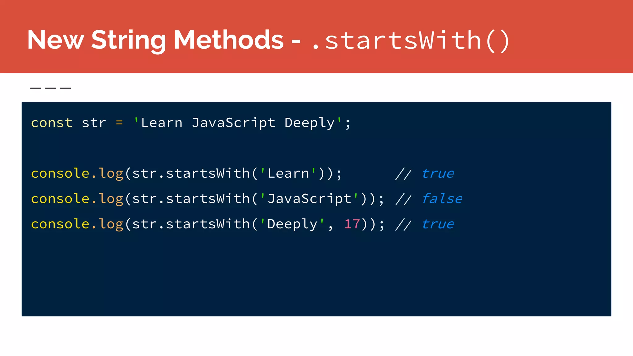 New String Methods - .startsWith()
const str = 'Learn JavaScript Deeply';
console.log(str.startsWith('Learn')); // true
console.log(str.startsWith('JavaScript')); // false
console.log(str.startsWith('Deeply', 17)); // true
 