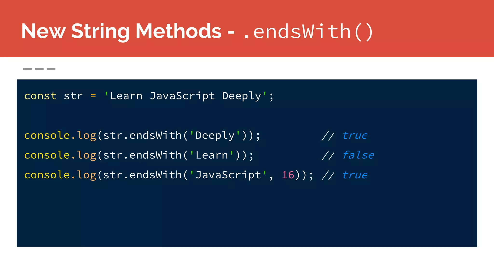 New String Methods - .endsWith()
const str = 'Learn JavaScript Deeply';
console.log(str.endsWith('Deeply')); // true
console.log(str.endsWith('Learn')); // false
console.log(str.endsWith('JavaScript', 16)); // true
 