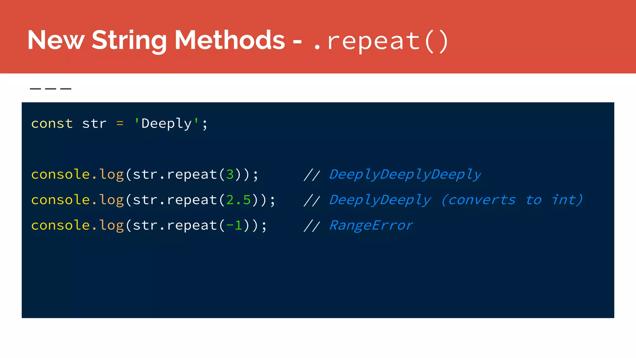 New String Methods - .repeat()
const str = 'Deeply';
console.log(str.repeat(3)); // DeeplyDeeplyDeeply
console.log(str.repeat(2.5)); // DeeplyDeeply (converts to int)
console.log(str.repeat(-1)); // RangeError
 