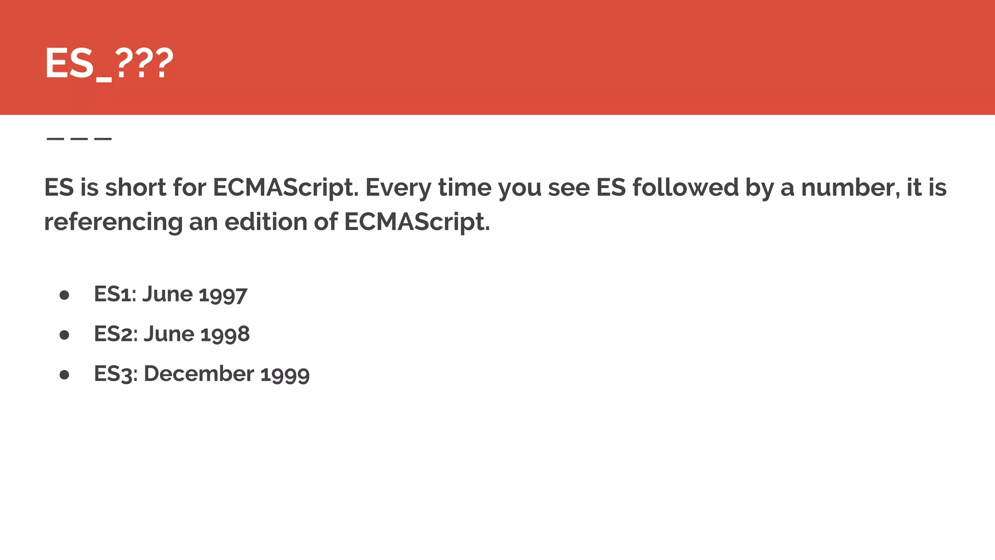 ● ES1: June 1997
● ES2: June 1998
● ES3: December 1999
ES is short for ECMAScript. Every time you see ES followed by a number, it is
referencing an edition of ECMAScript.
ES_???
 