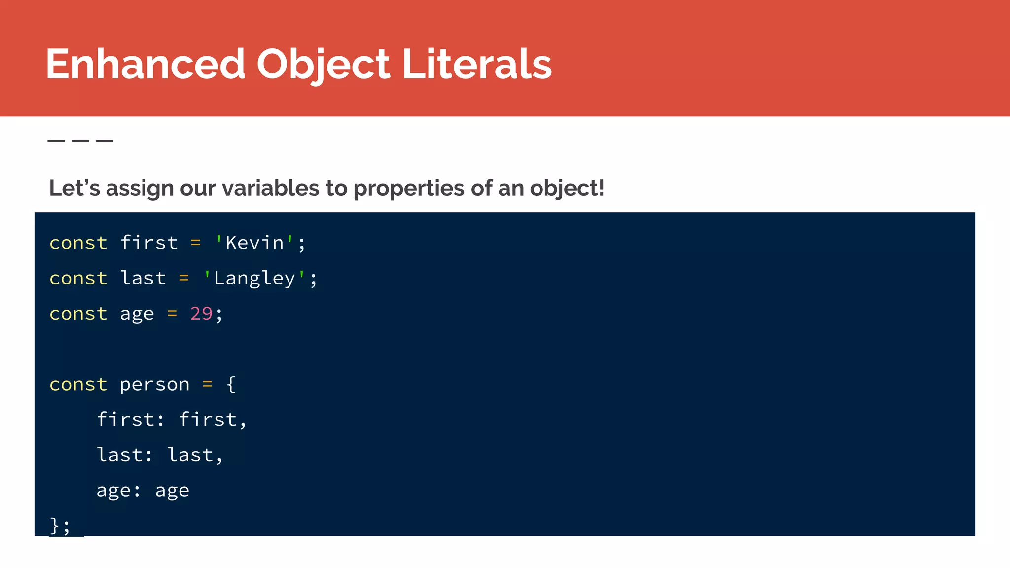 Enhanced Object Literals
const first = 'Kevin';
const last = 'Langley';
const age = 29;
const person = {
first: first,
last: last,
age: age
};
Let’s assign our variables to properties of an object!
 