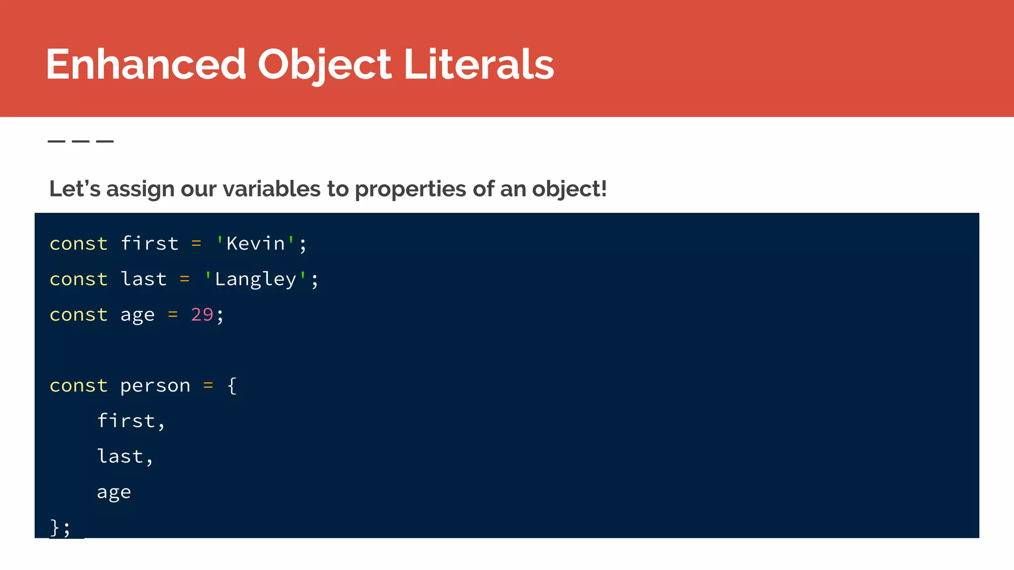 Enhanced Object Literals
const first = 'Kevin';
const last = 'Langley';
const age = 29;
const person = {
first,
last,
age
};
Let’s assign our variables to properties of an object!
 