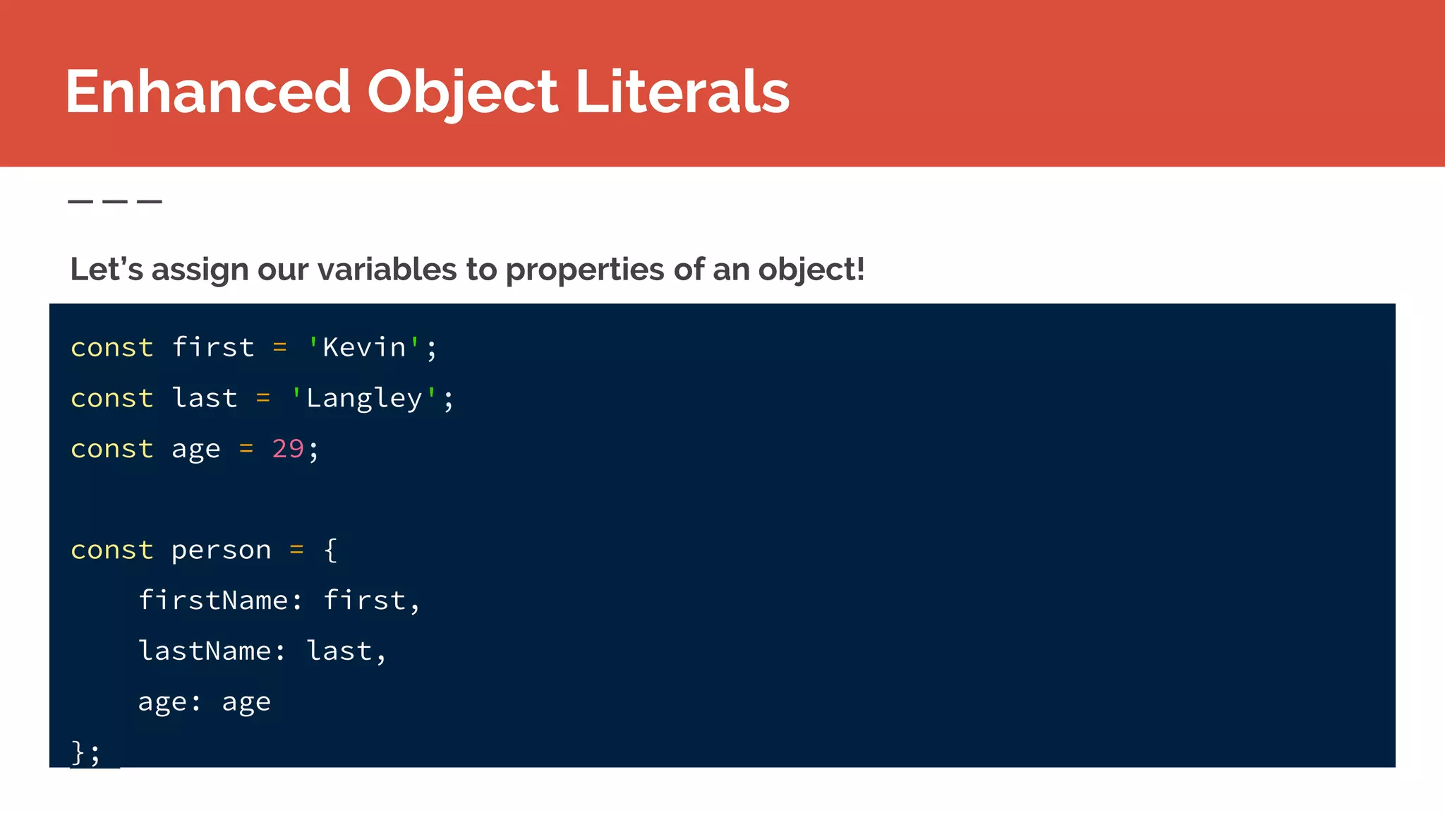 Enhanced Object Literals
const first = 'Kevin';
const last = 'Langley';
const age = 29;
const person = {
firstName: first,
lastName: last,
age: age
};
Let’s assign our variables to properties of an object!
 