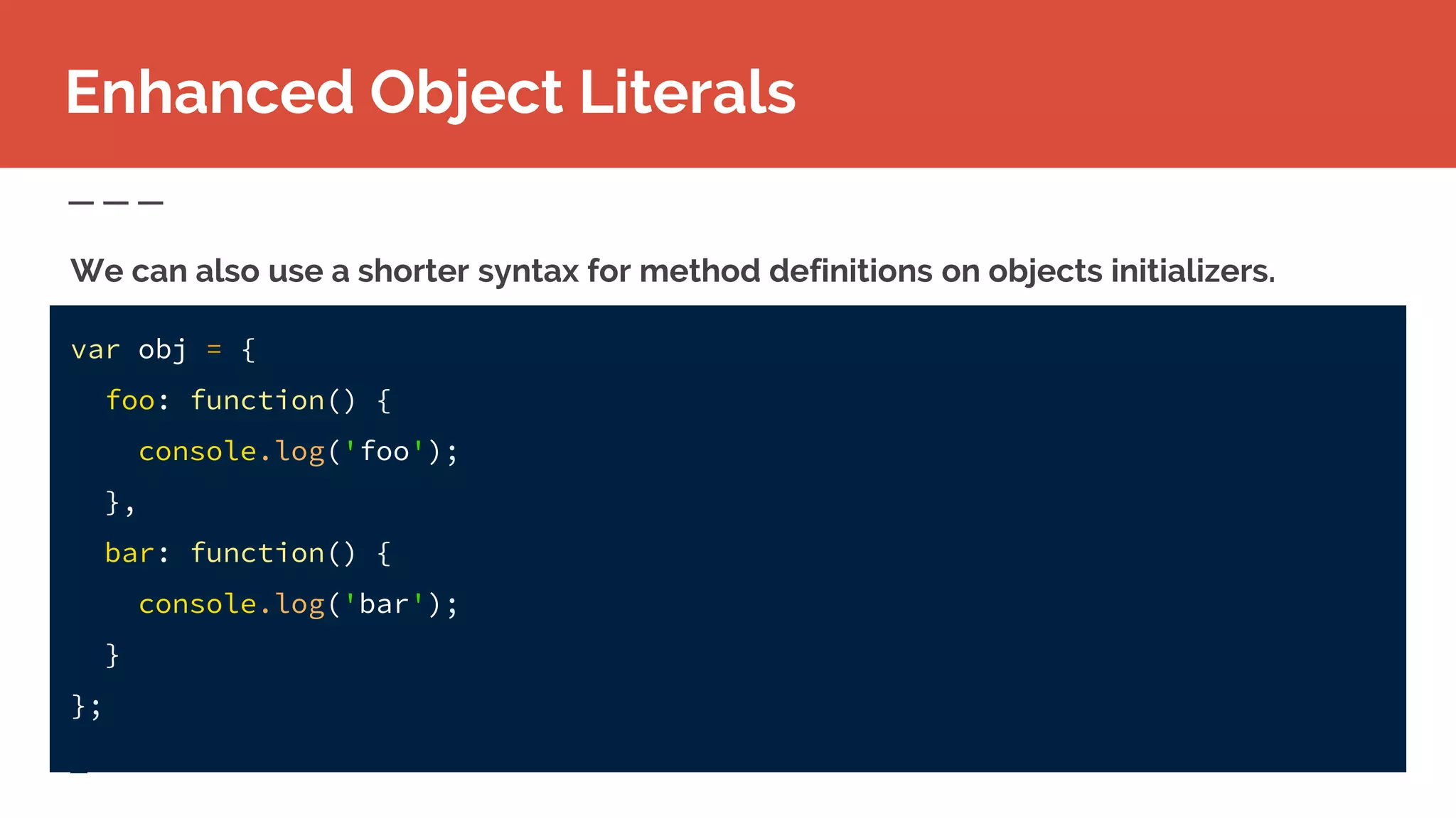 Enhanced Object Literals
var obj = {
foo: function() {
console.log('foo');
},
bar: function() {
console.log('bar');
}
};
We can also use a shorter syntax for method definitions on objects initializers.
 