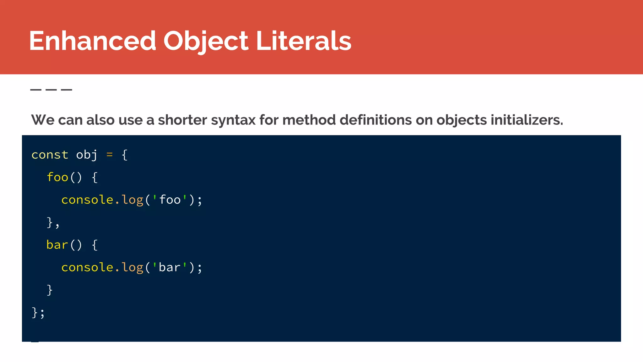 Enhanced Object Literals
We can also use a shorter syntax for method definitions on objects initializers.
const obj = {
foo() {
console.log('foo');
},
bar() {
console.log('bar');
}
};
 