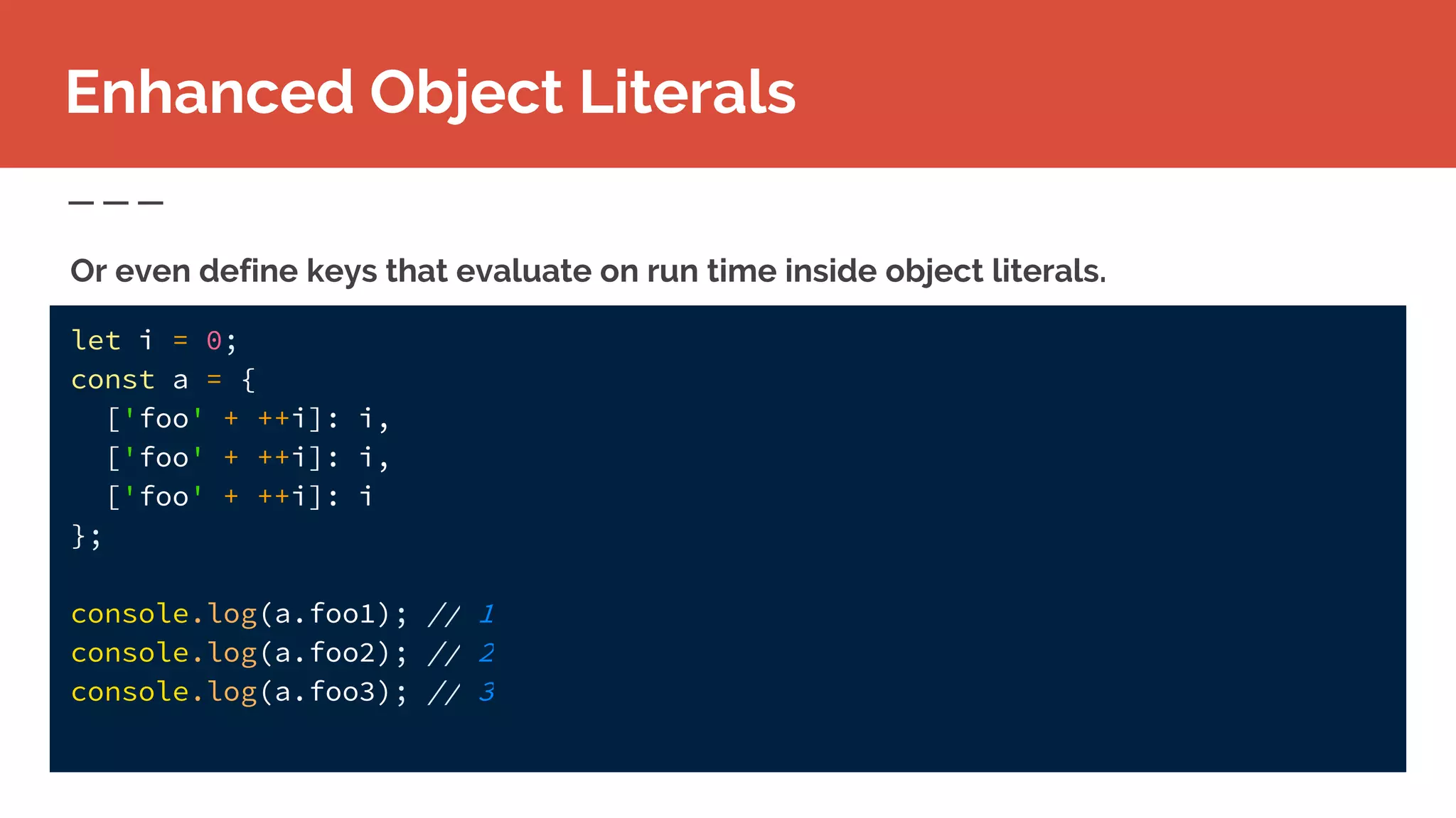 Enhanced Object Literals
Or even define keys that evaluate on run time inside object literals.
let i = 0;
const a = {
['foo' + ++i]: i,
['foo' + ++i]: i,
['foo' + ++i]: i
};
console.log(a.foo1); // 1
console.log(a.foo2); // 2
console.log(a.foo3); // 3
 