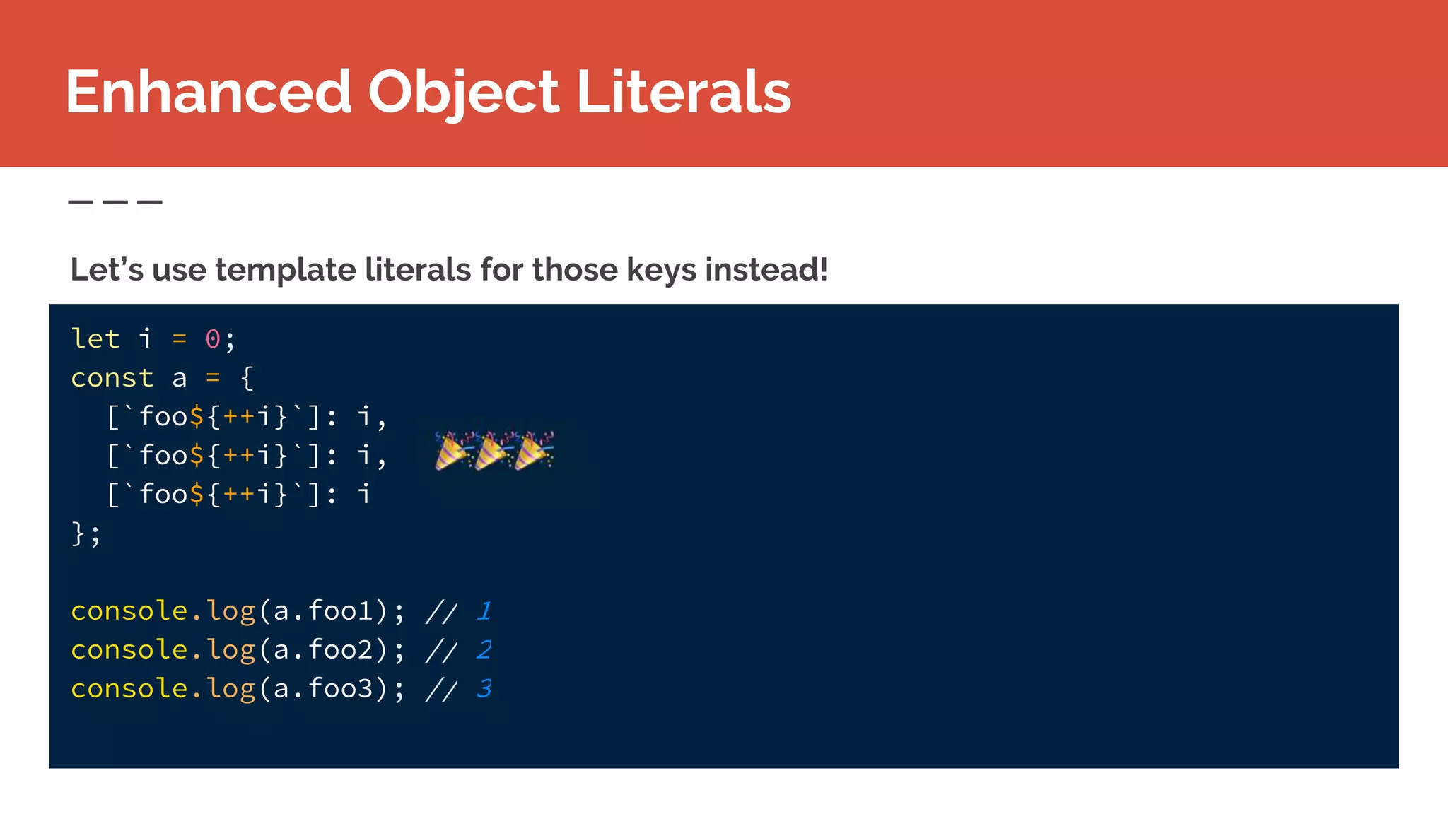 let i = 0;
const a = {
[`foo${++i}`]: i,
[`foo${++i}`]: i,
[`foo${++i}`]: i
};
console.log(a.foo1); // 1
console.log(a.foo2); // 2
console.log(a.foo3); // 3
Enhanced Object Literals
Let’s use template literals for those keys instead!
 
