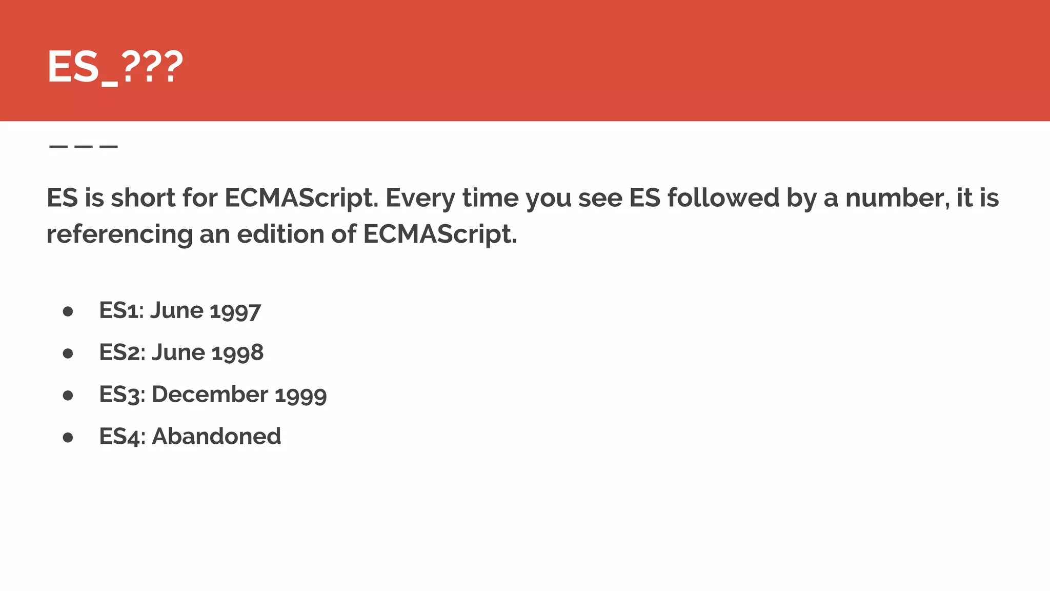 ES is short for ECMAScript. Every time you see ES followed by a number, it is
referencing an edition of ECMAScript.
ES_???
● ES1: June 1997
● ES2: June 1998
● ES3: December 1999
● ES4: Abandoned
 