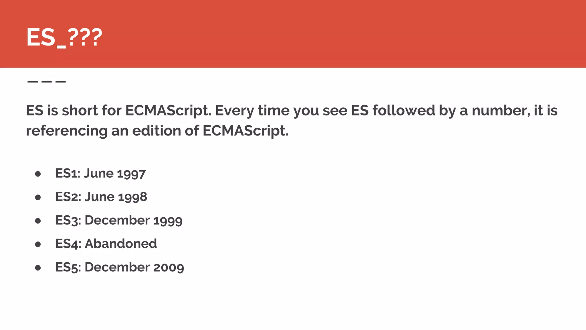 ES is short for ECMAScript. Every time you see ES followed by a number, it is
referencing an edition of ECMAScript.
ES_???
● ES1: June 1997
● ES2: June 1998
● ES3: December 1999
● ES4: Abandoned
● ES5: December 2009
 
