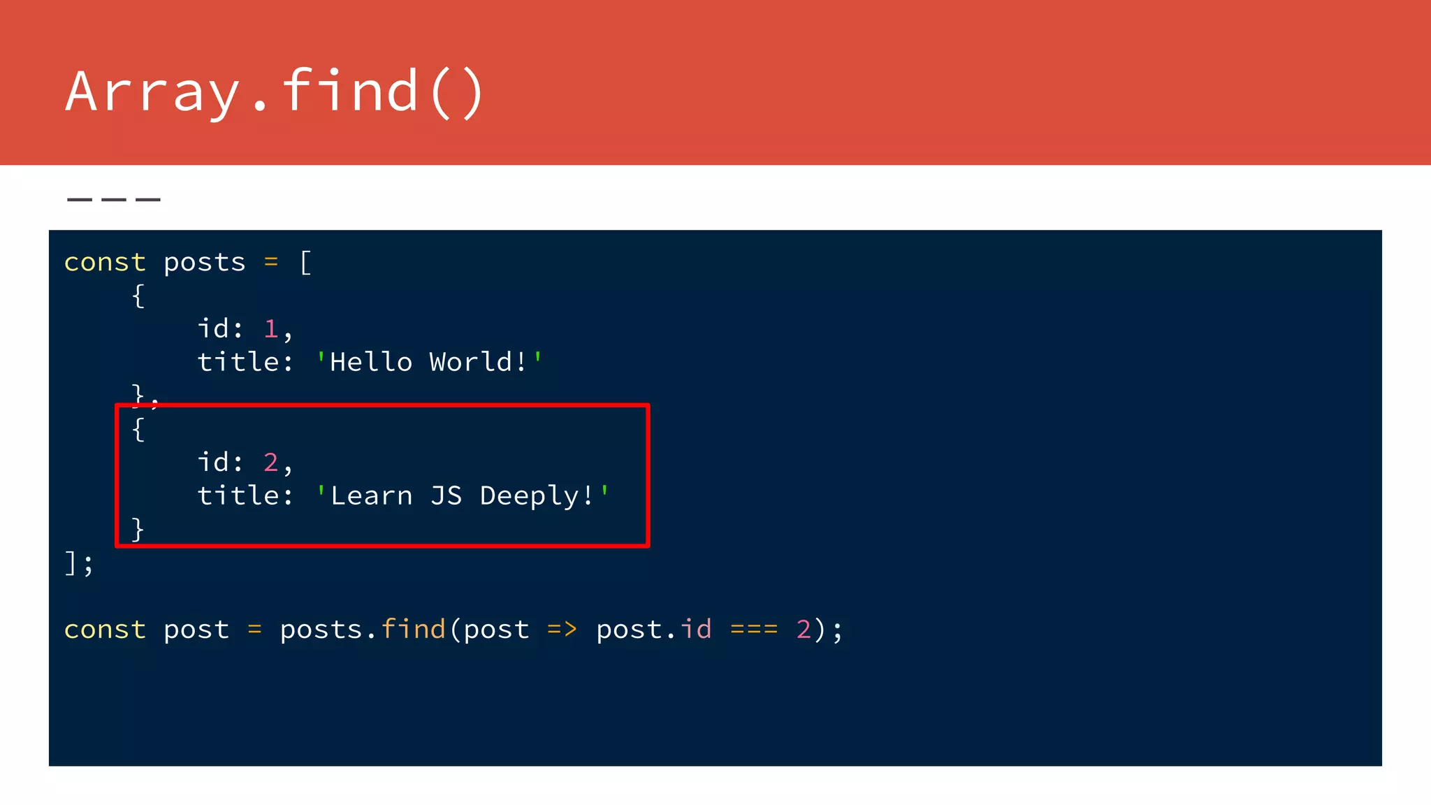 Array.find()
const posts = [
{
id: 1,
title: 'Hello World!'
},
{
id: 2,
title: 'Learn JS Deeply!'
}
];
const post = posts.find(post => post.id === 2);
 