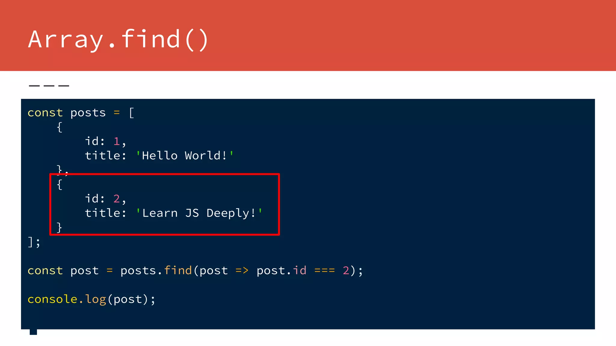 Array.find()
const posts = [
{
id: 1,
title: 'Hello World!'
},
{
id: 2,
title: 'Learn JS Deeply!'
}
];
const post = posts.find(post => post.id === 2);
console.log(post);
 