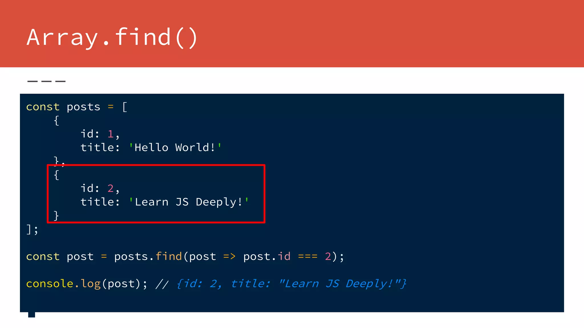 Array.find()
const posts = [
{
id: 1,
title: 'Hello World!'
},
{
id: 2,
title: 'Learn JS Deeply!'
}
];
const post = posts.find(post => post.id === 2);
console.log(post); // {id: 2, title: "Learn JS Deeply!"}
 