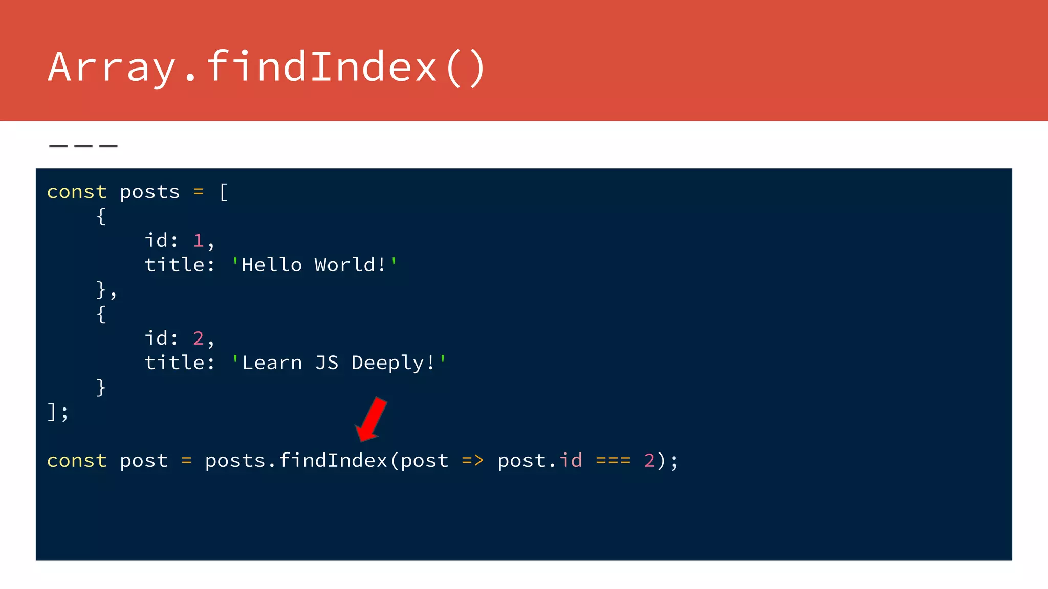 Array.findIndex()
const posts = [
{
id: 1,
title: 'Hello World!'
},
{
id: 2,
title: 'Learn JS Deeply!'
}
];
const post = posts.findIndex(post => post.id === 2);
 