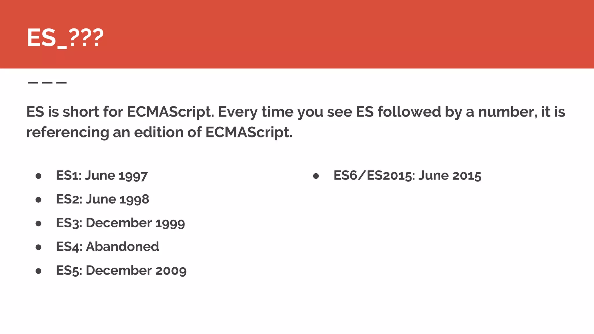 ● ES6/ES2015: June 2015
ES is short for ECMAScript. Every time you see ES followed by a number, it is
referencing an edition of ECMAScript.
ES_???
● ES1: June 1997
● ES2: June 1998
● ES3: December 1999
● ES4: Abandoned
● ES5: December 2009
 