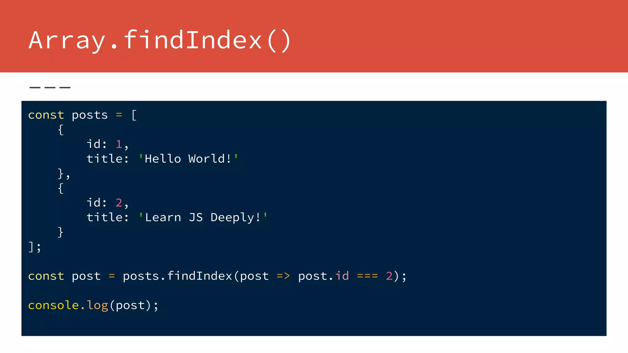 Array.findIndex()
const posts = [
{
id: 1,
title: 'Hello World!'
},
{
id: 2,
title: 'Learn JS Deeply!'
}
];
const post = posts.findIndex(post => post.id === 2);
console.log(post);
 