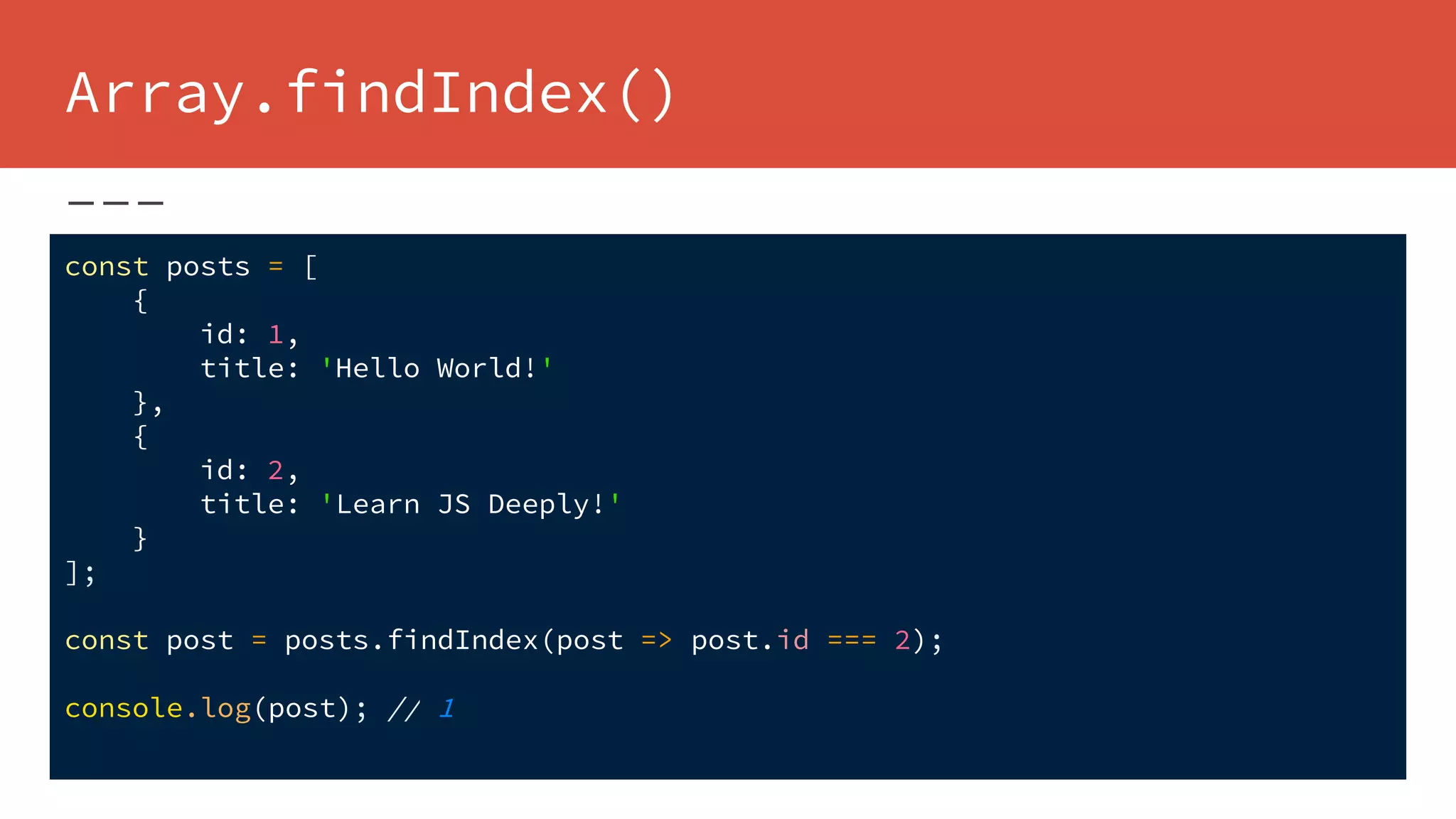 Array.findIndex()
const posts = [
{
id: 1,
title: 'Hello World!'
},
{
id: 2,
title: 'Learn JS Deeply!'
}
];
const post = posts.findIndex(post => post.id === 2);
console.log(post); // 1
 