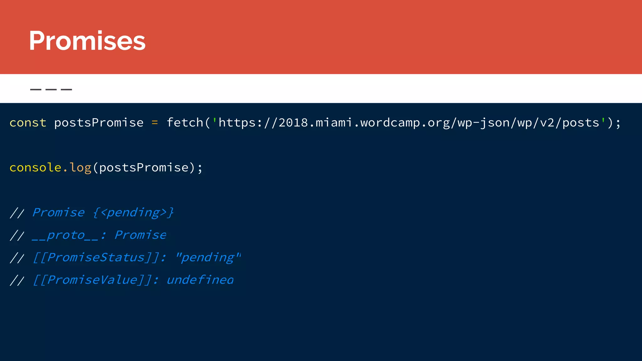 Promises
const postsPromise = fetch('https://2018.miami.wordcamp.org/wp-json/wp/v2/posts');
console.log(postsPromise);
// Promise {<pending>}
// __proto__: Promise
// [[PromiseStatus]]: "pending"
// [[PromiseValue]]: undefined
 