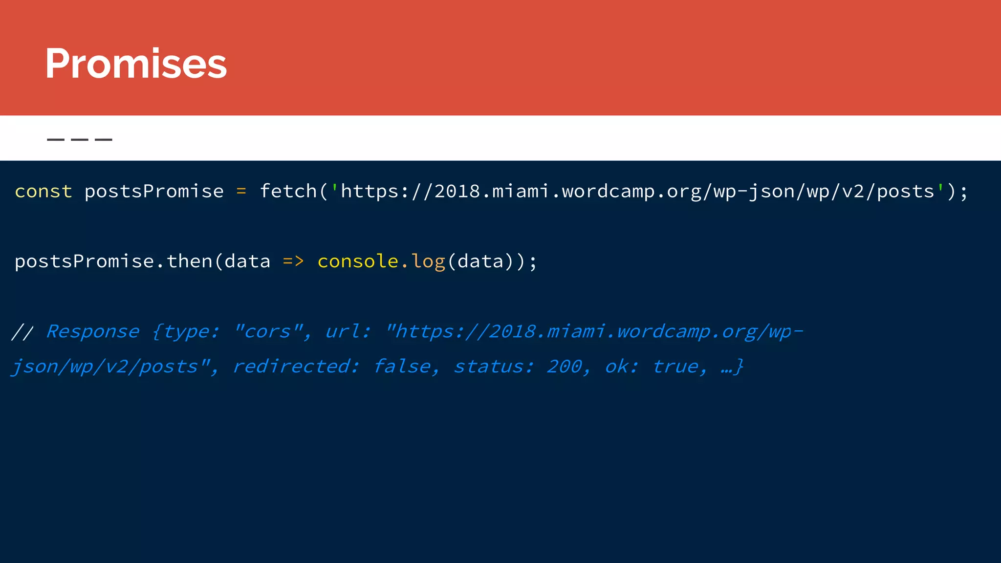 const postsPromise = fetch('https://2018.miami.wordcamp.org/wp-json/wp/v2/posts');
postsPromise.then(data => console.log(data));
// Response {type: "cors", url: "https://2018.miami.wordcamp.org/wp-
json/wp/v2/posts", redirected: false, status: 200, ok: true, …}
Promises
 
