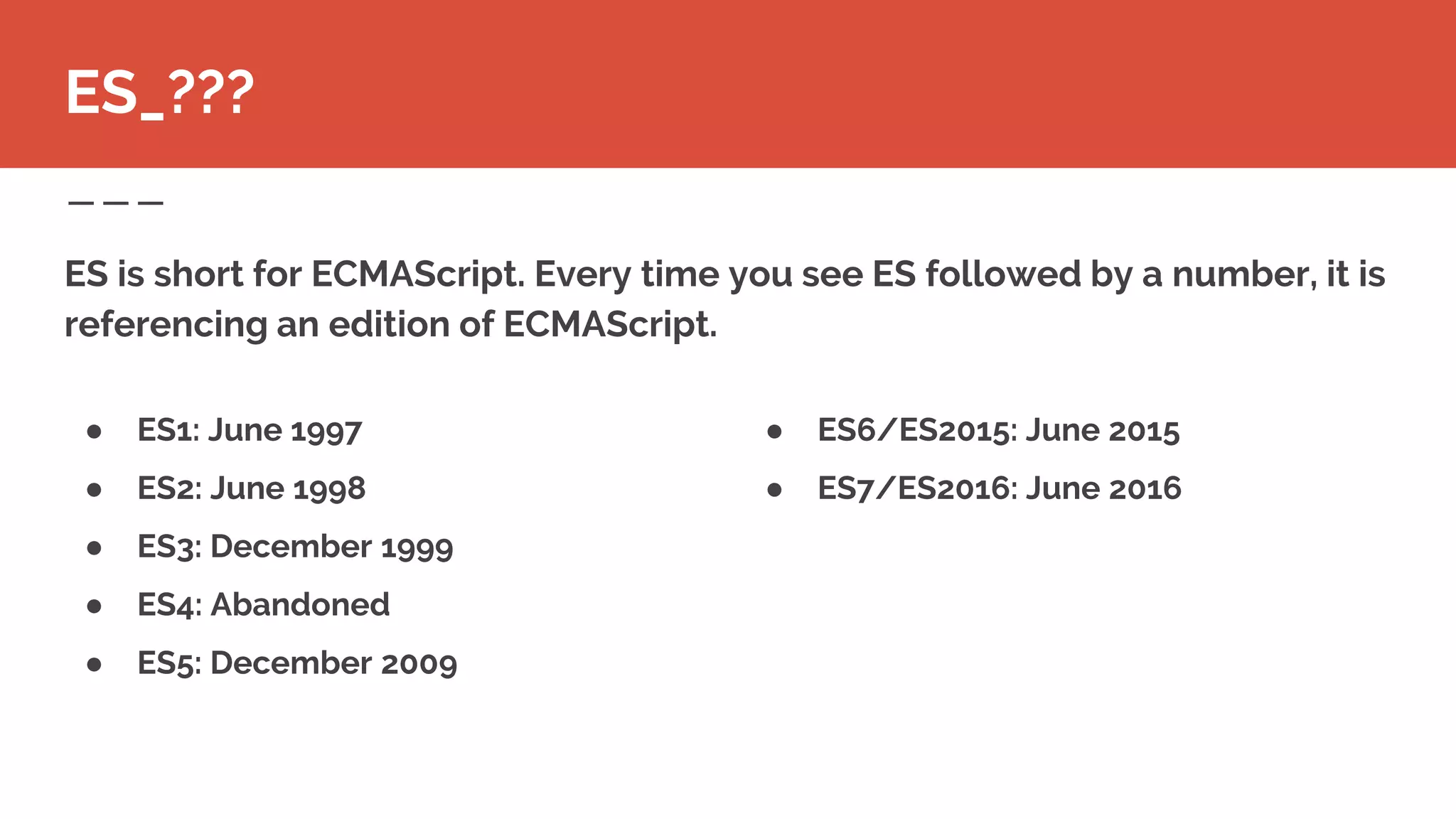 ● ES6/ES2015: June 2015
● ES7/ES2016: June 2016
ES is short for ECMAScript. Every time you see ES followed by a number, it is
referencing an edition of ECMAScript.
ES_???
● ES1: June 1997
● ES2: June 1998
● ES3: December 1999
● ES4: Abandoned
● ES5: December 2009
 
