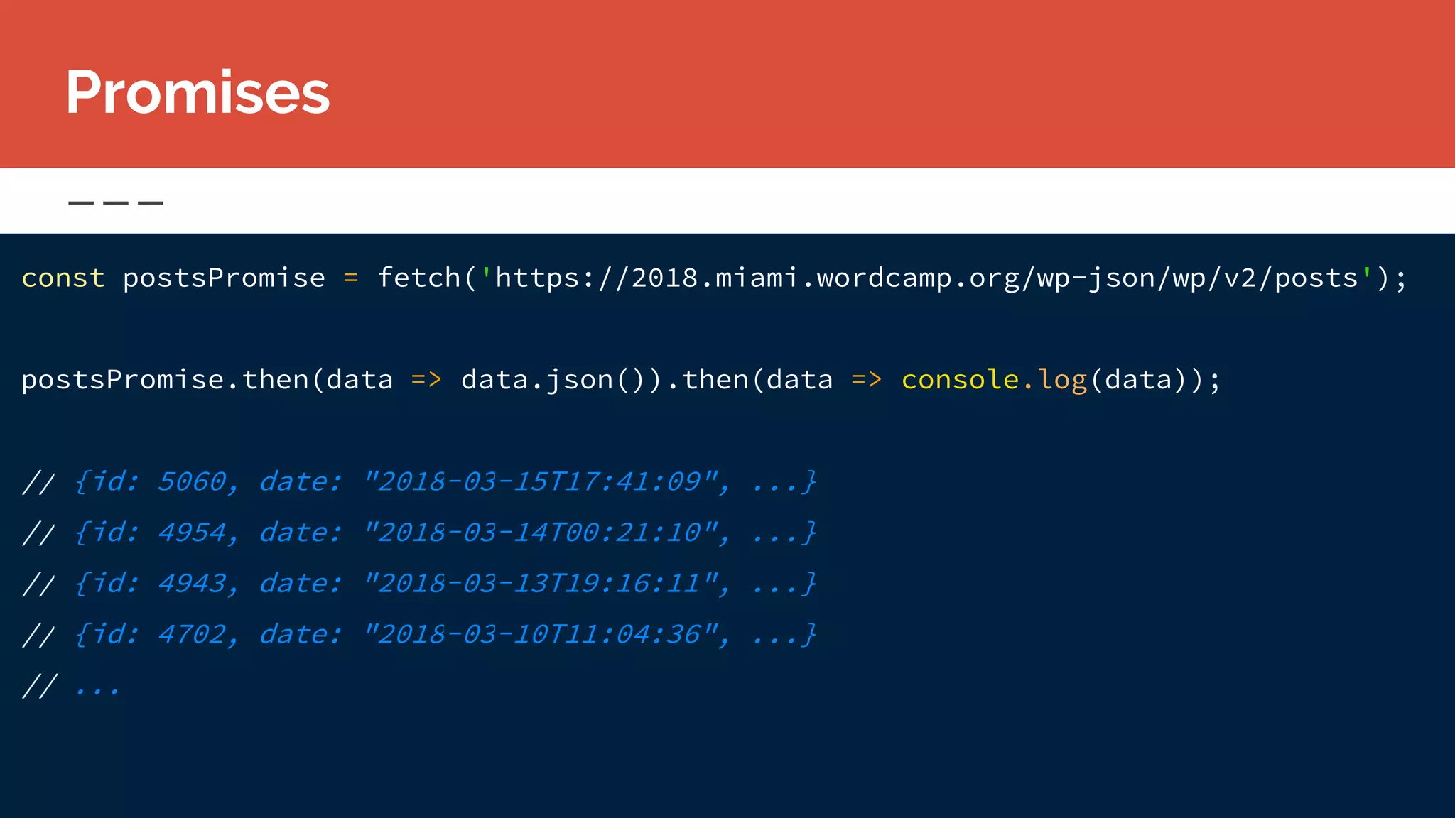const postsPromise = fetch('https://2018.miami.wordcamp.org/wp-json/wp/v2/posts');
postsPromise.then(data => data.json()).then(data => console.log(data));
// {id: 5060, date: "2018-03-15T17:41:09", ...}
// {id: 4954, date: "2018-03-14T00:21:10", ...}
// {id: 4943, date: "2018-03-13T19:16:11", ...}
// {id: 4702, date: "2018-03-10T11:04:36", ...}
// ...
Promises
 