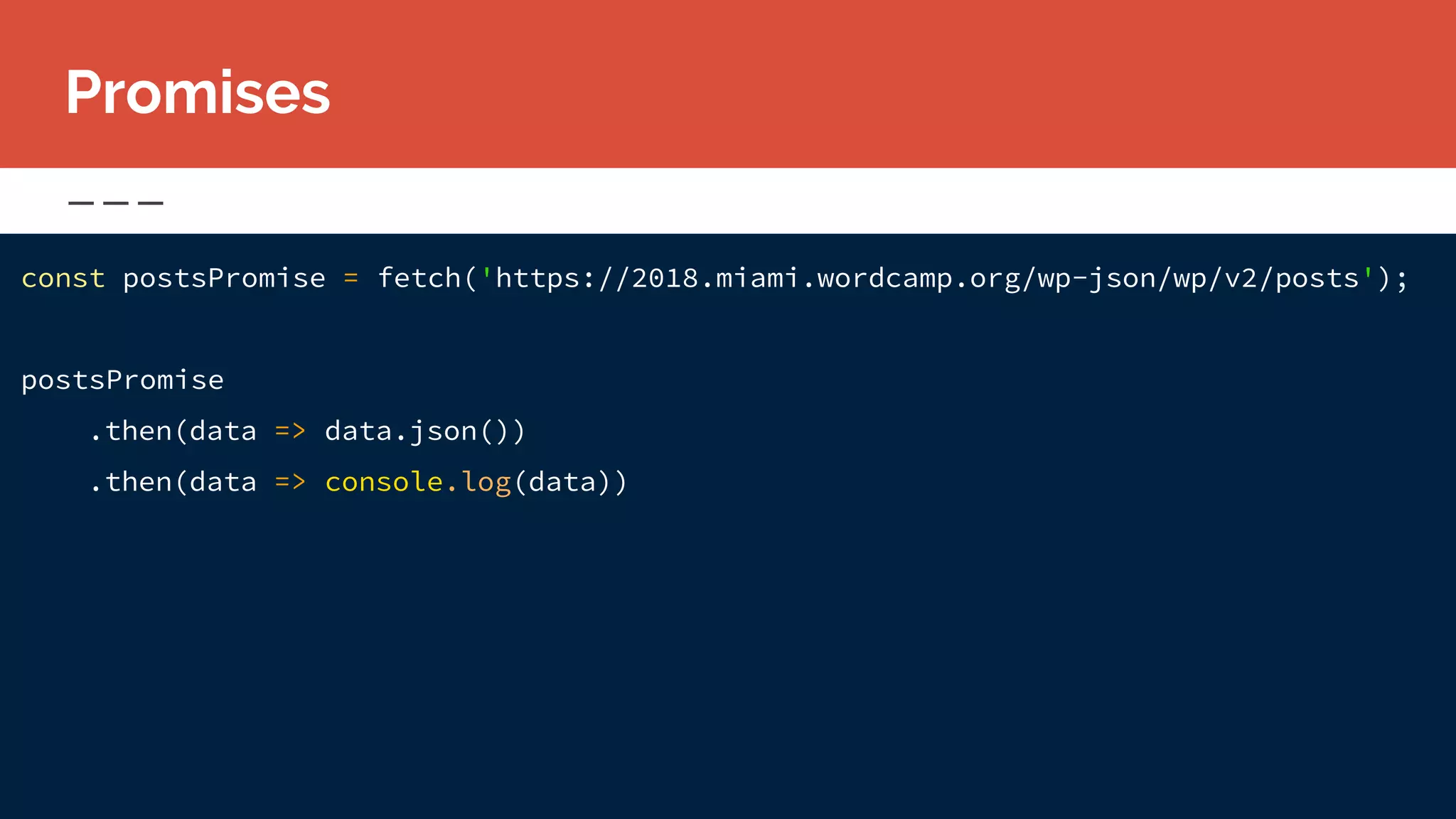 const postsPromise = fetch('https://2018.miami.wordcamp.org/wp-json/wp/v2/posts');
postsPromise
.then(data => data.json())
.then(data => console.log(data))
Promises
 