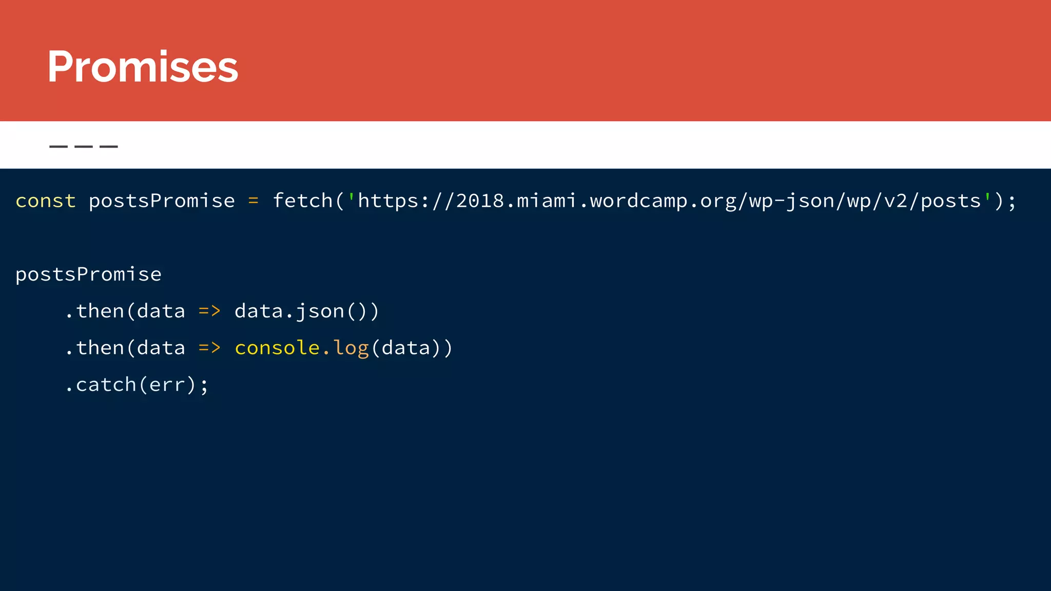 const postsPromise = fetch('https://2018.miami.wordcamp.org/wp-json/wp/v2/posts');
postsPromise
.then(data => data.json())
.then(data => console.log(data))
.catch(err);
Promises
 