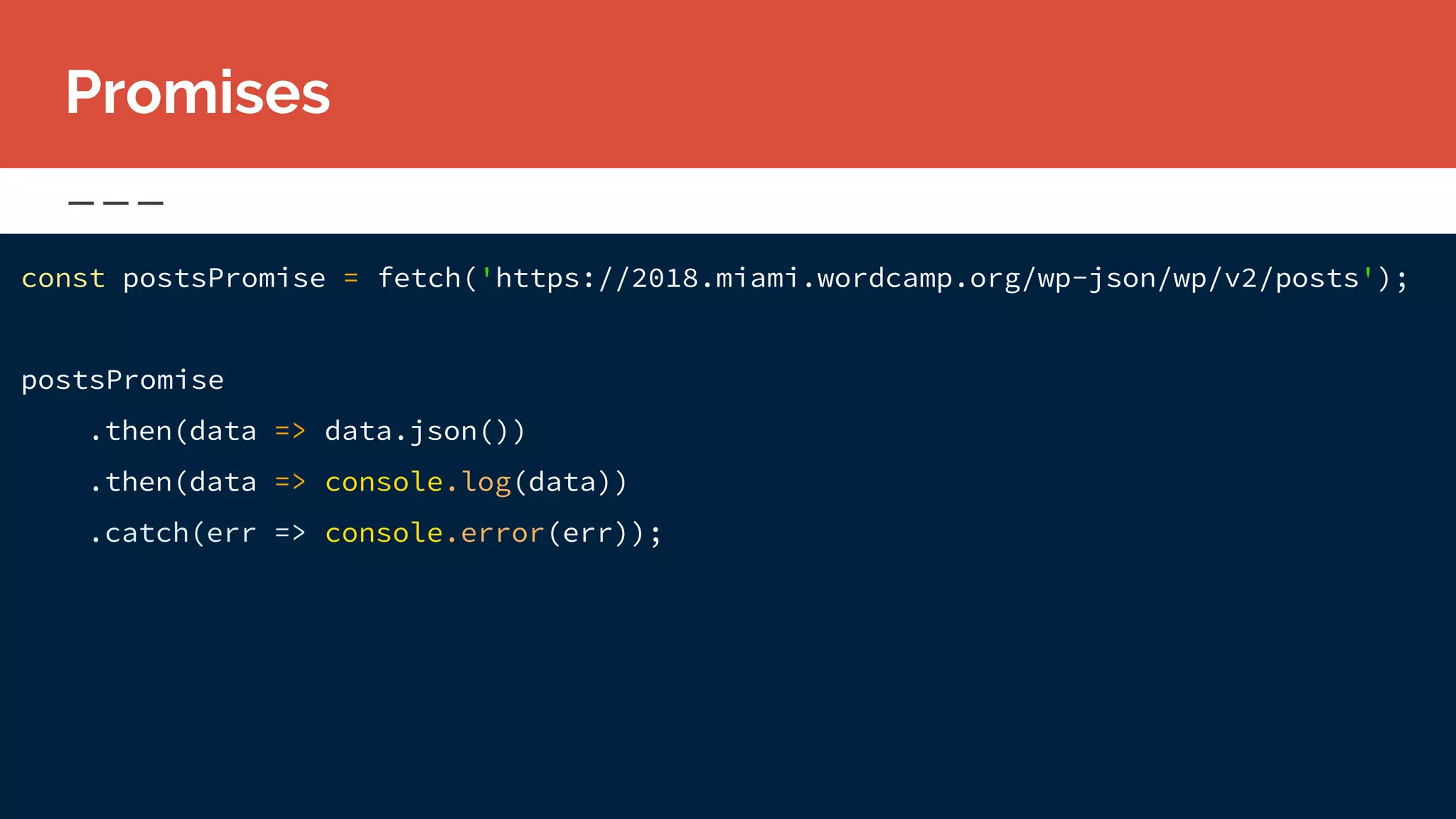 const postsPromise = fetch('https://2018.miami.wordcamp.org/wp-json/wp/v2/posts');
postsPromise
.then(data => data.json())
.then(data => console.log(data))
.catch(err => console.error(err));
Promises
 