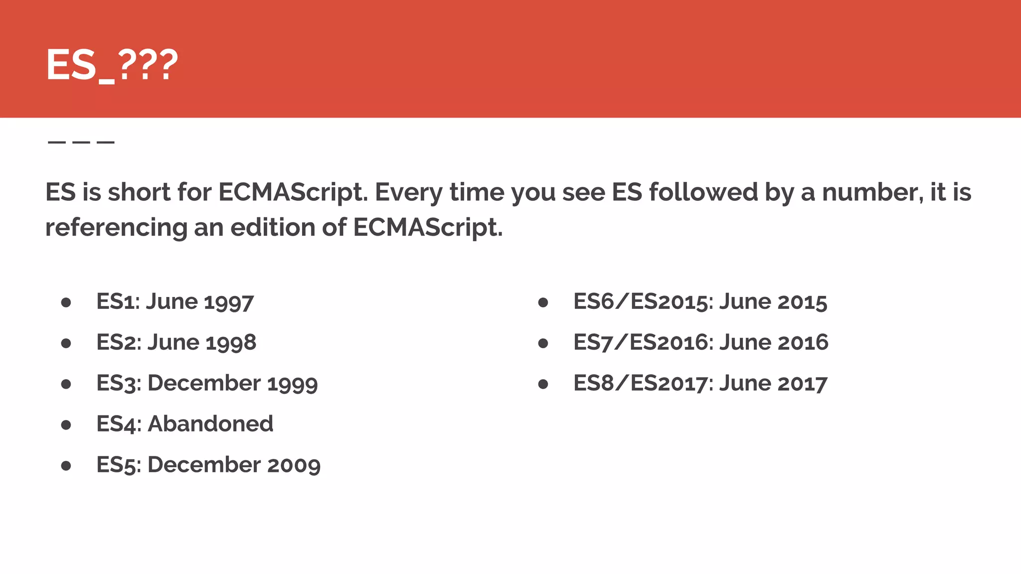 ● ES6/ES2015: June 2015
● ES7/ES2016: June 2016
● ES8/ES2017: June 2017
ES is short for ECMAScript. Every time you see ES followed by a number, it is
referencing an edition of ECMAScript.
ES_???
● ES1: June 1997
● ES2: June 1998
● ES3: December 1999
● ES4: Abandoned
● ES5: December 2009
 