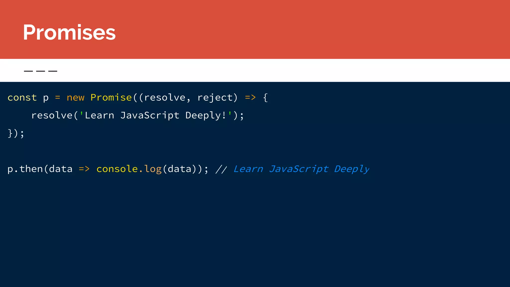 const p = new Promise((resolve, reject) => {
resolve('Learn JavaScript Deeply!');
});
p.then(data => console.log(data)); // Learn JavaScript Deeply
Promises
 