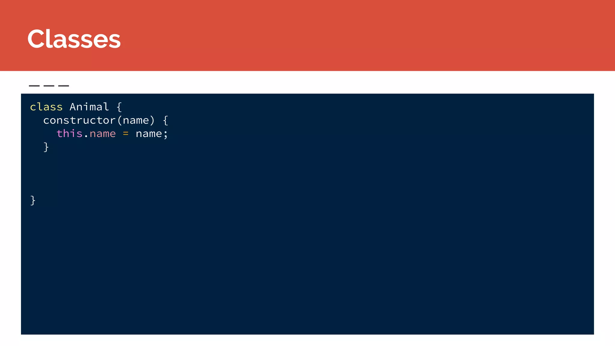class Animal {
constructor(name) {
this.name = name;
}
}
Classes
 