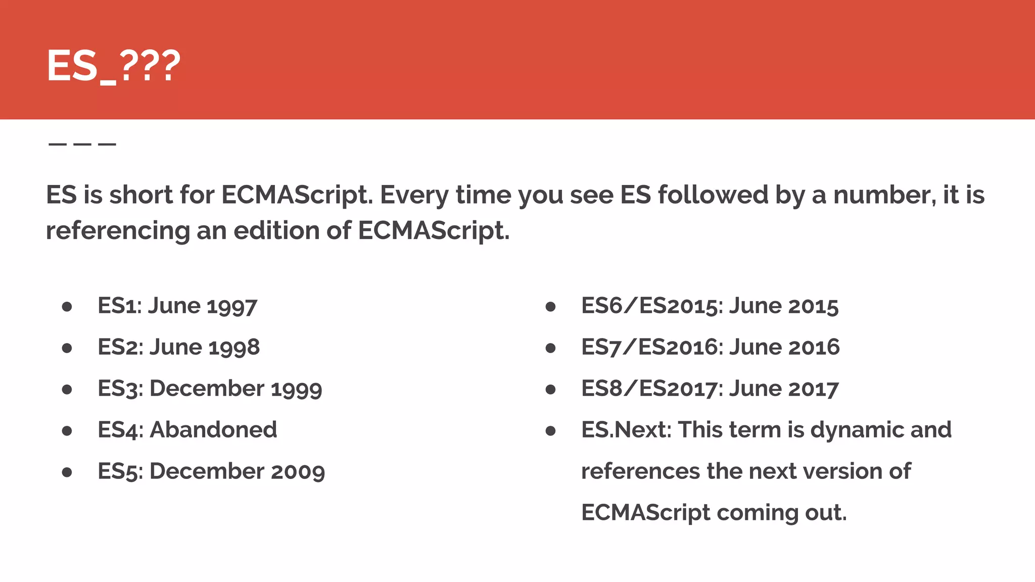 ● ES6/ES2015: June 2015
● ES7/ES2016: June 2016
● ES8/ES2017: June 2017
● ES.Next: This term is dynamic and
references the next version of
ECMAScript coming out.
ES is short for ECMAScript. Every time you see ES followed by a number, it is
referencing an edition of ECMAScript.
ES_???
● ES1: June 1997
● ES2: June 1998
● ES3: December 1999
● ES4: Abandoned
● ES5: December 2009
 