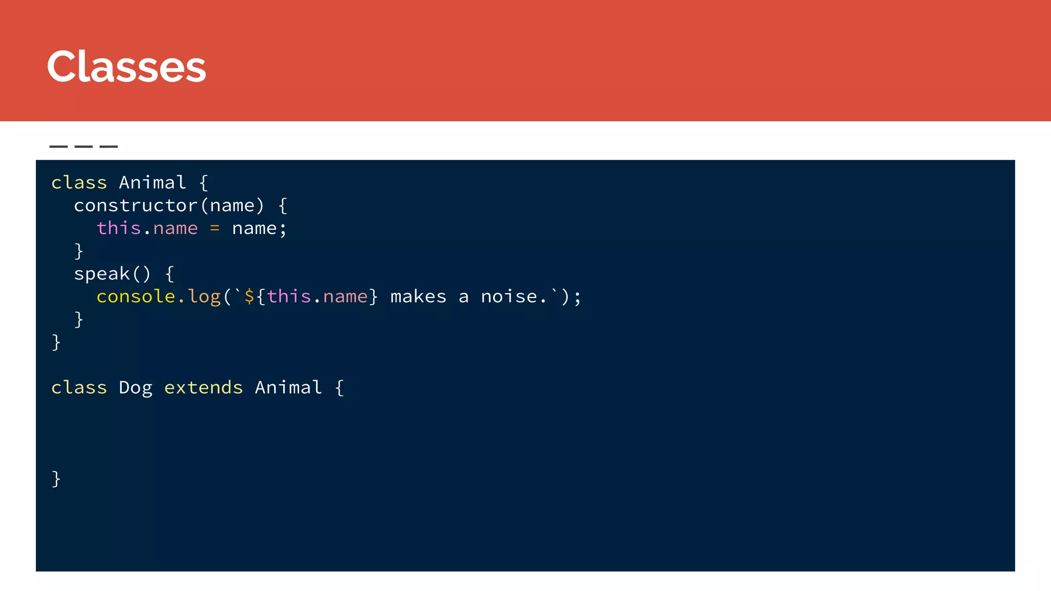class Animal {
constructor(name) {
this.name = name;
}
speak() {
console.log(`${this.name} makes a noise.`);
}
}
class Dog extends Animal {
}
Classes
 