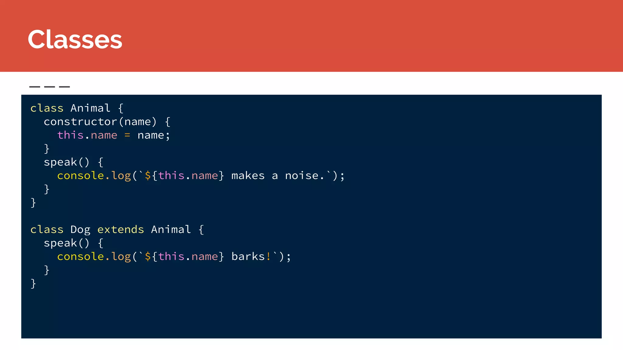 class Animal {
constructor(name) {
this.name = name;
}
speak() {
console.log(`${this.name} makes a noise.`);
}
}
class Dog extends Animal {
speak() {
console.log(`${this.name} barks!`);
}
}
Classes
 