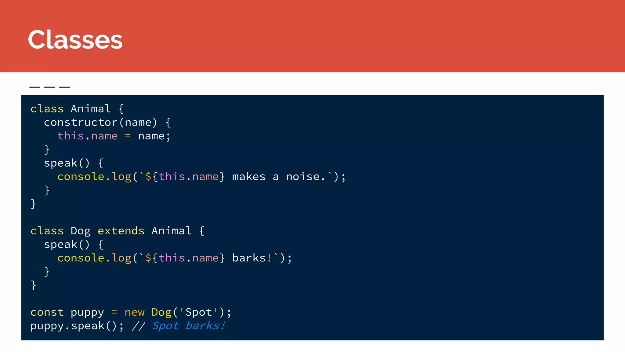 class Animal {
constructor(name) {
this.name = name;
}
speak() {
console.log(`${this.name} makes a noise.`);
}
}
class Dog extends Animal {
speak() {
console.log(`${this.name} barks!`);
}
}
const puppy = new Dog('Spot');
puppy.speak(); // Spot barks!
Classes
 