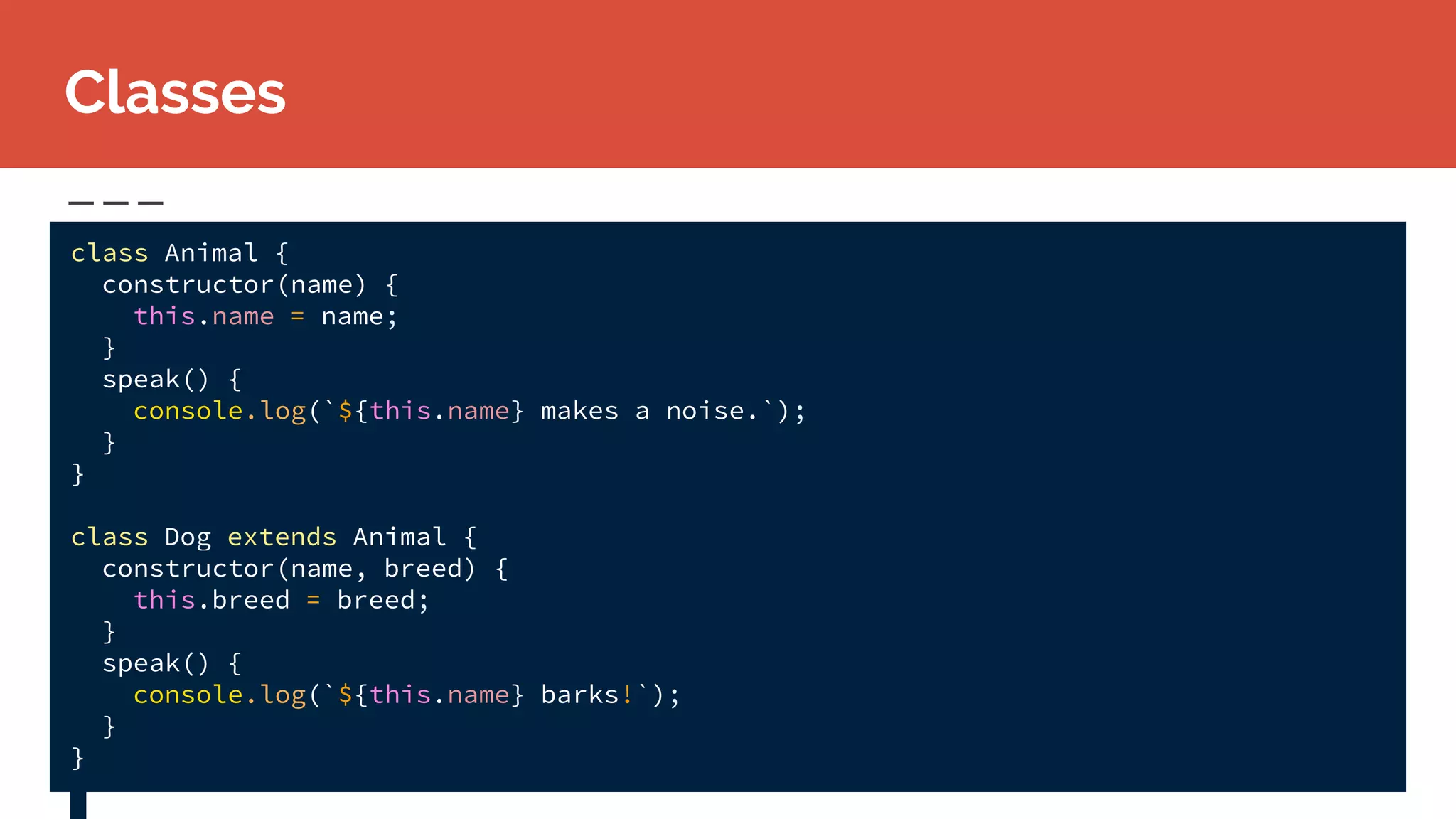 class Animal {
constructor(name) {
this.name = name;
}
speak() {
console.log(`${this.name} makes a noise.`);
}
}
class Dog extends Animal {
constructor(name, breed) {
this.breed = breed;
}
speak() {
console.log(`${this.name} barks!`);
}
}
Classes
 