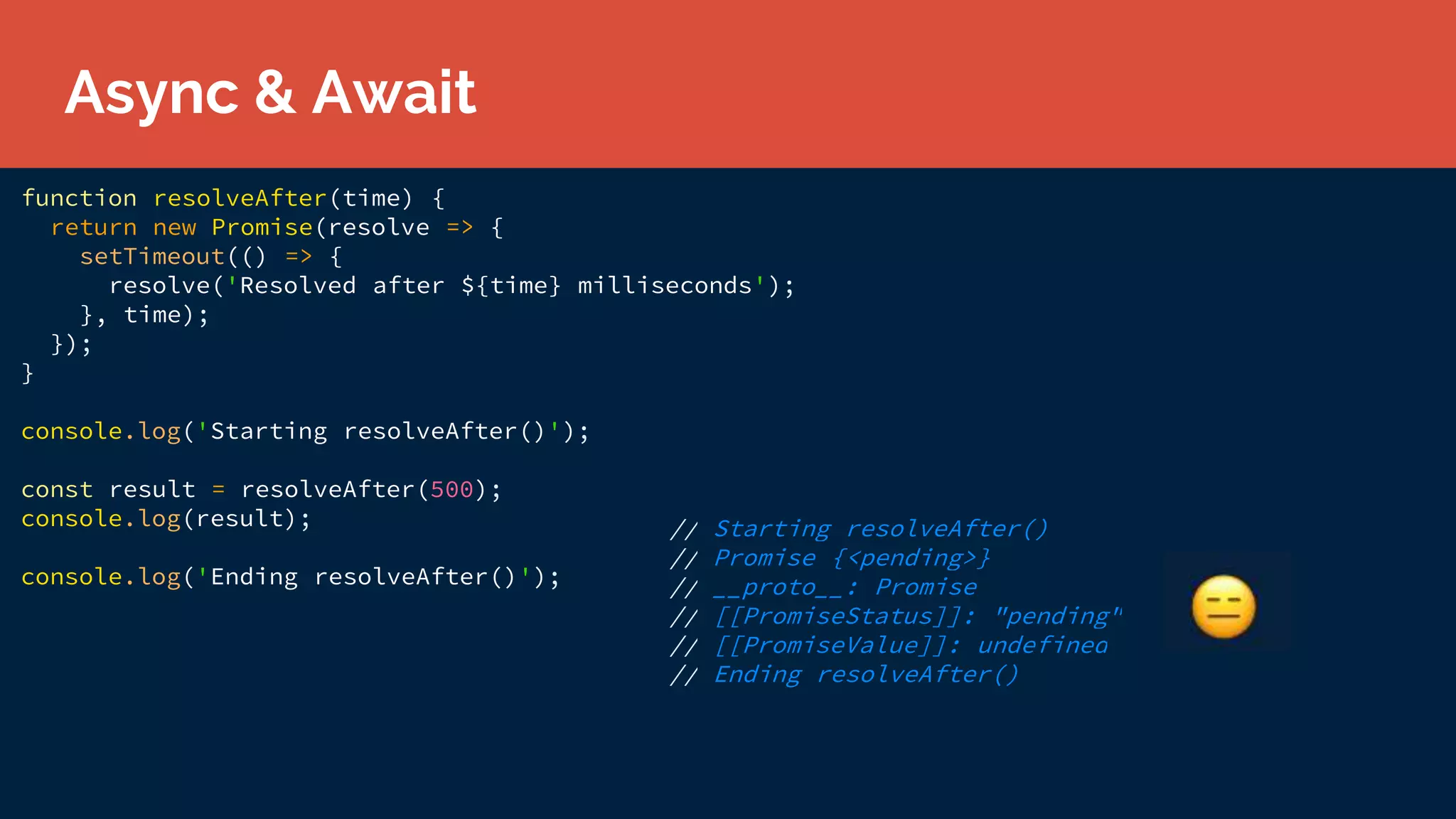 function resolveAfter(time) {
return new Promise(resolve => {
setTimeout(() => {
resolve('Resolved after ${time} milliseconds');
}, time);
});
}
console.log('Starting resolveAfter()');
const result = resolveAfter(500);
console.log(result);
console.log('Ending resolveAfter()');
// Starting resolveAfter()
// Promise {<pending>}
// __proto__: Promise
// [[PromiseStatus]]: "pending"
// [[PromiseValue]]: undefined
// Ending resolveAfter()
Async & Await
 