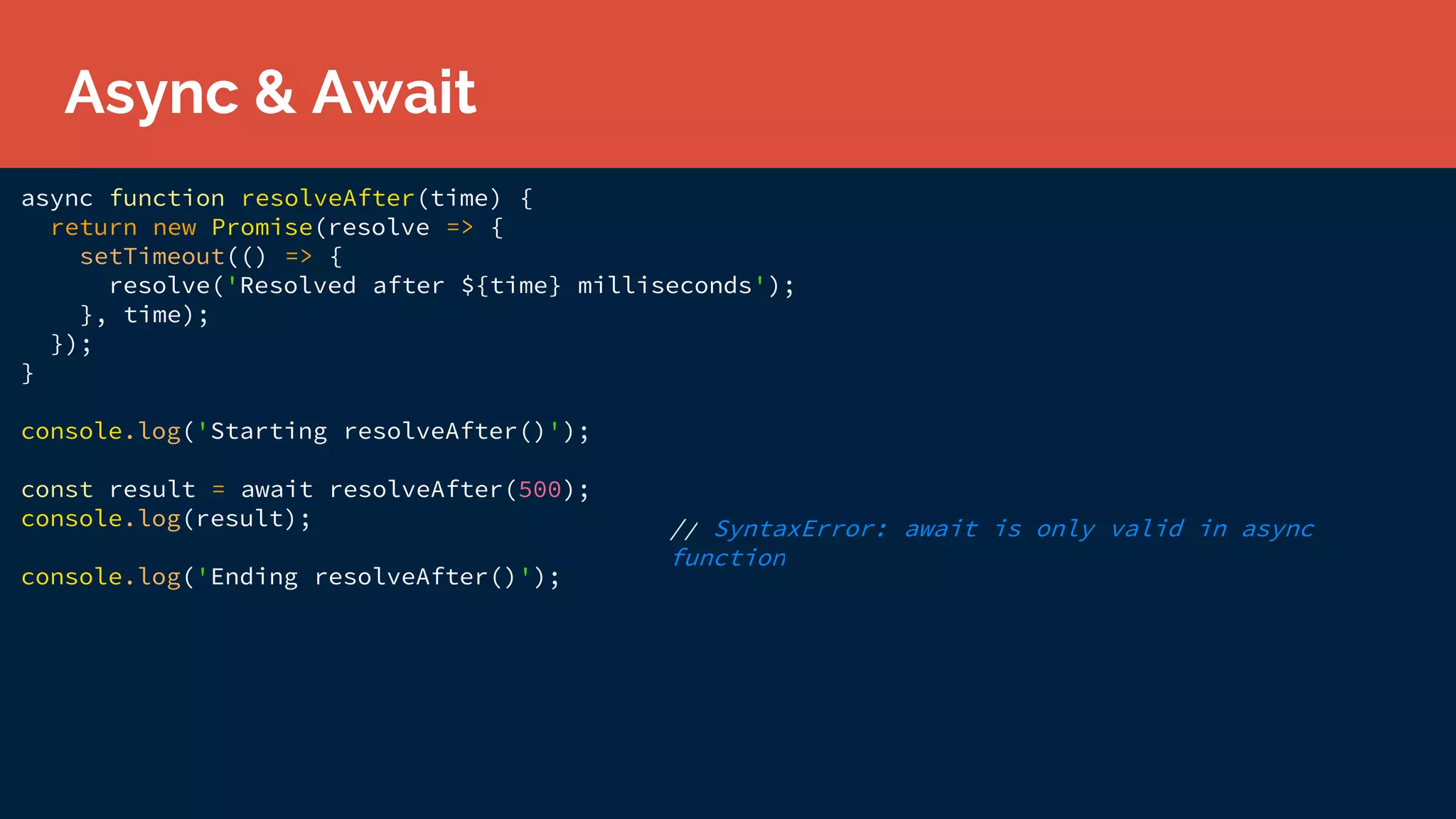 async function resolveAfter(time) {
return new Promise(resolve => {
setTimeout(() => {
resolve('Resolved after ${time} milliseconds');
}, time);
});
}
console.log('Starting resolveAfter()');
const result = await resolveAfter(500);
console.log(result);
console.log('Ending resolveAfter()');
// SyntaxError: await is only valid in async
function
Async & Await
 