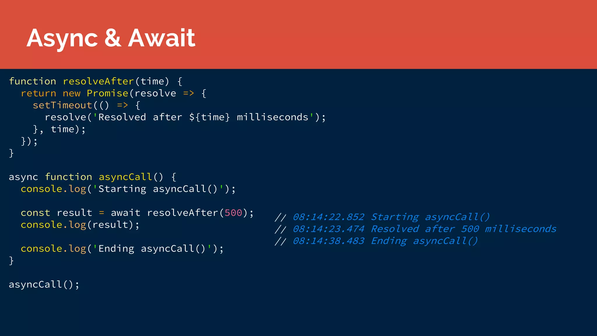 function resolveAfter(time) {
return new Promise(resolve => {
setTimeout(() => {
resolve('Resolved after ${time} milliseconds');
}, time);
});
}
async function asyncCall() {
console.log('Starting asyncCall()');
const result = await resolveAfter(500);
console.log(result);
console.log('Ending asyncCall()');
}
asyncCall();
Async & Await
// 08:14:22.852 Starting asyncCall()
// 08:14:23.474 Resolved after 500 milliseconds
// 08:14:38.483 Ending asyncCall()
 