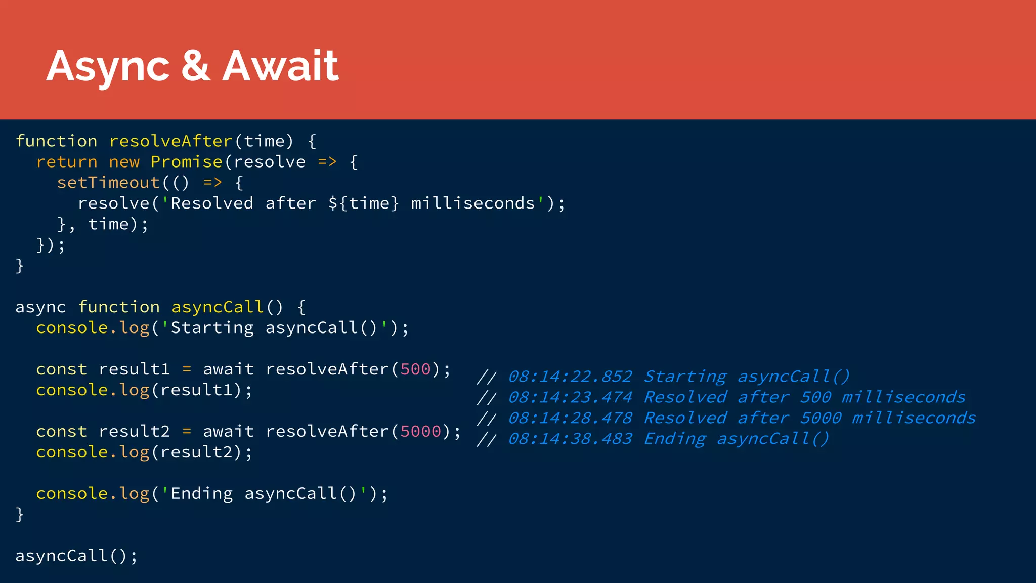 function resolveAfter(time) {
return new Promise(resolve => {
setTimeout(() => {
resolve('Resolved after ${time} milliseconds');
}, time);
});
}
async function asyncCall() {
console.log('Starting asyncCall()');
const result1 = await resolveAfter(500);
console.log(result1);
const result2 = await resolveAfter(5000);
console.log(result2);
console.log('Ending asyncCall()');
}
asyncCall();
// 08:14:22.852 Starting asyncCall()
// 08:14:23.474 Resolved after 500 milliseconds
// 08:14:28.478 Resolved after 5000 milliseconds
// 08:14:38.483 Ending asyncCall()
Async & Await
 