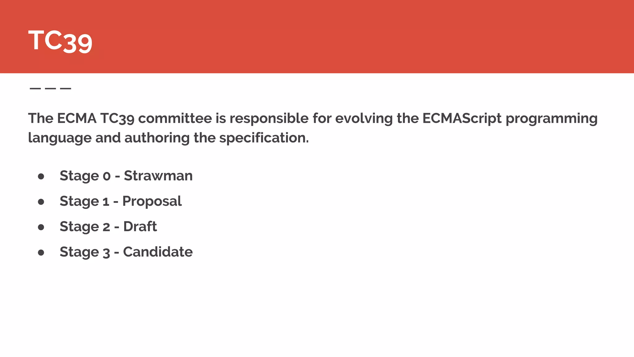 The ECMA TC39 committee is responsible for evolving the ECMAScript programming
language and authoring the specification.
● Stage 0 - Strawman
● Stage 1 - Proposal
● Stage 2 - Draft
● Stage 3 - Candidate
TC39
 