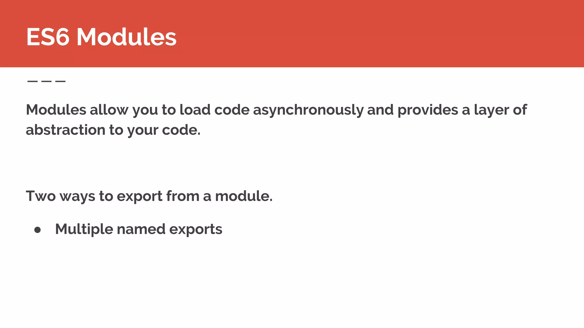 Modules allow you to load code asynchronously and provides a layer of
abstraction to your code.
Two ways to export from a module.
● Multiple named exports
ES6 Modules
 