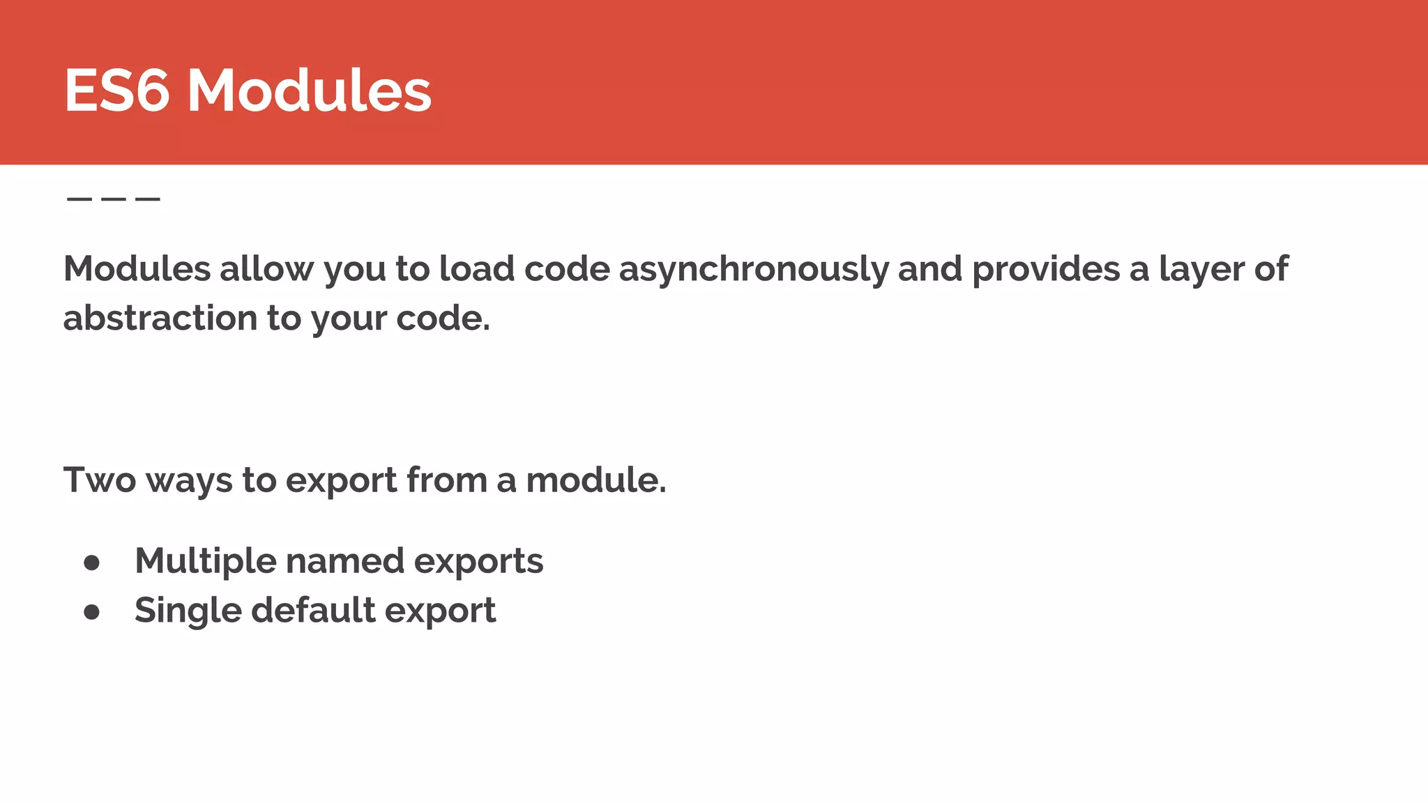 Modules allow you to load code asynchronously and provides a layer of
abstraction to your code.
Two ways to export from a module.
● Multiple named exports
● Single default export
ES6 Modules
 