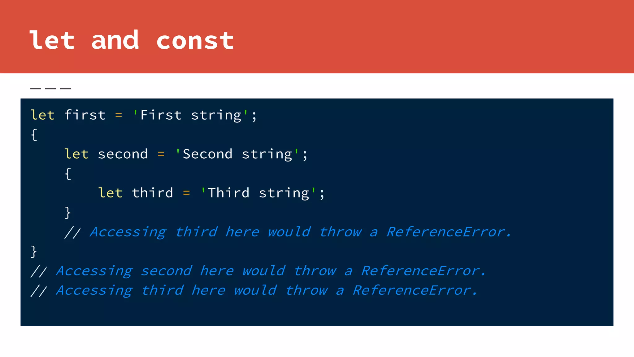 let and const
let first = 'First string';
{
let second = 'Second string';
{
let third = 'Third string';
}
// Accessing third here would throw a ReferenceError.
}
// Accessing second here would throw a ReferenceError.
// Accessing third here would throw a ReferenceError.
 