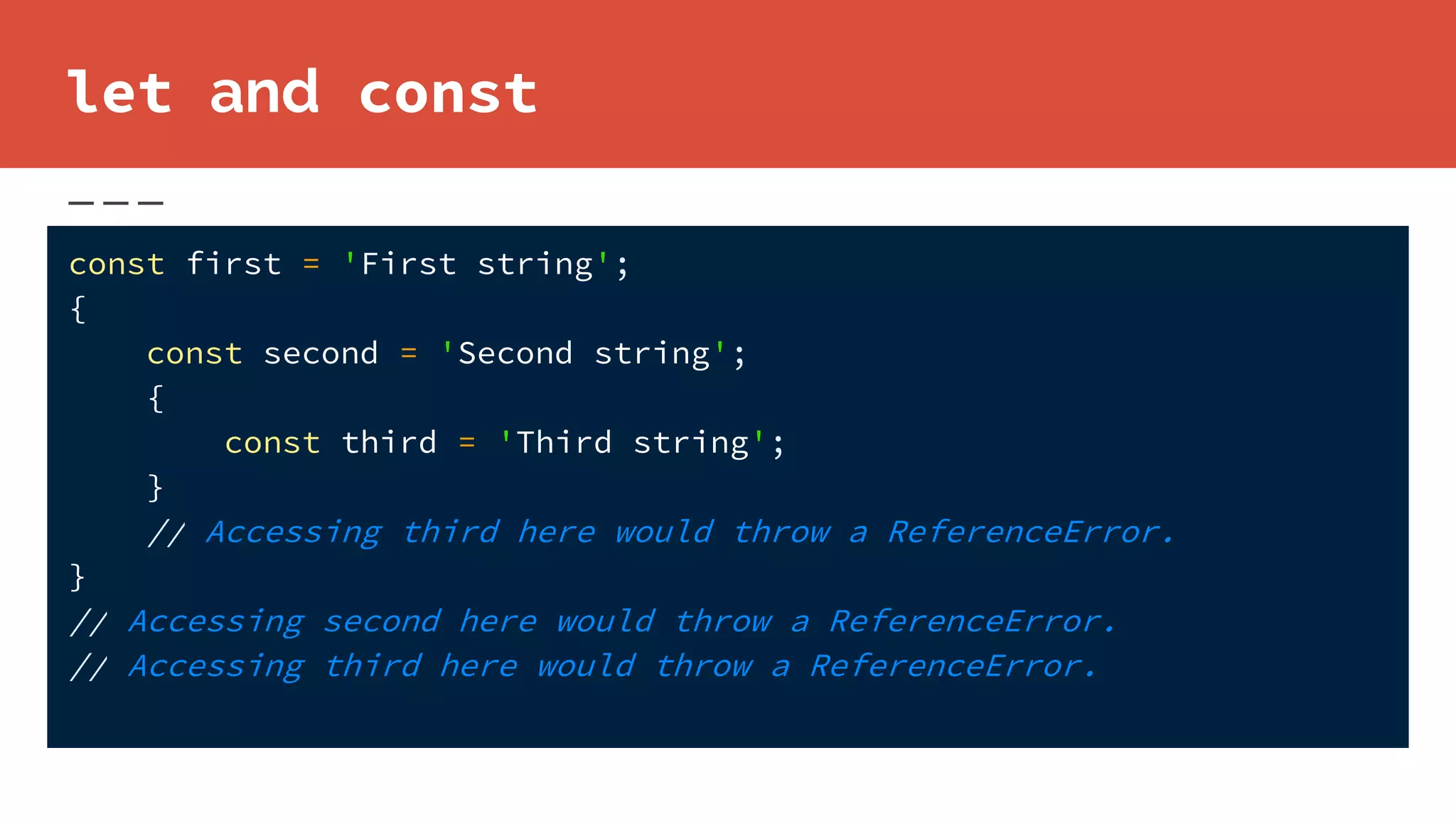 let and const
const first = 'First string';
{
const second = 'Second string';
{
const third = 'Third string';
}
// Accessing third here would throw a ReferenceError.
}
// Accessing second here would throw a ReferenceError.
// Accessing third here would throw a ReferenceError.
 