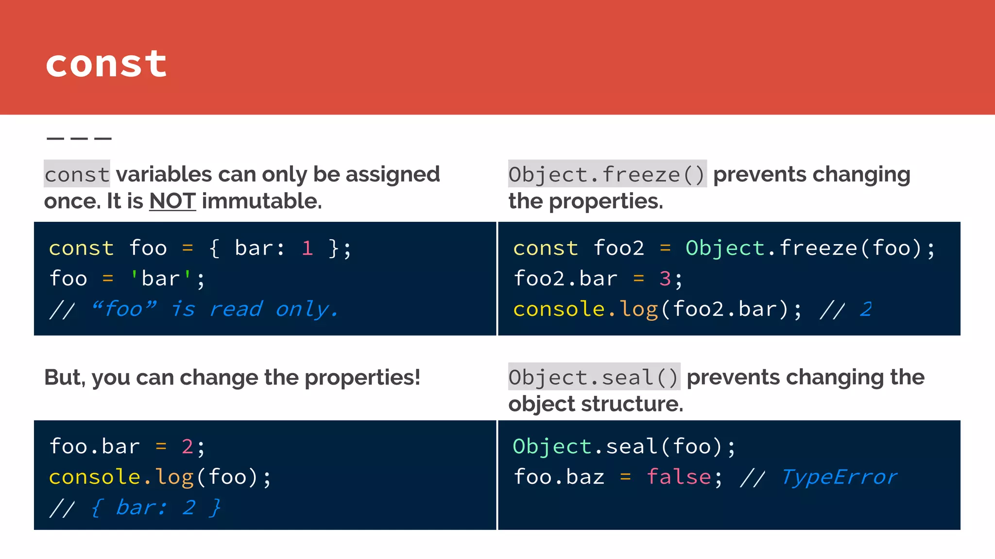 Object.freeze() prevents changing
the properties.
const
const foo = { bar: 1 };
foo = 'bar';
// “foo” is read only.
foo.bar = 2;
console.log(foo);
// { bar: 2 }
But, you can change the properties!
const variables can only be assigned
once. It is NOT immutable.
const foo2 = Object.freeze(foo);
foo2.bar = 3;
console.log(foo2.bar); // 2
Object.seal(foo);
foo.baz = false; // TypeError
Object.seal() prevents changing the
object structure.
 